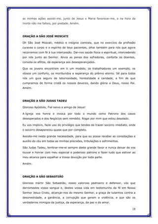 18
as minhas ações assisti-me, junto de Jesus e Maria favorecei-me, e na hora da
morte não me falteis, por piedade. Amém.
ORAÇÃO A SÃO JOSÉ MOSCATI
Oh São José Moscati, médico e insígnia cientista, que no exercício da profissão
curavas o corpo e o espírito de teus pacientes, olhai também para nós que agora
recorremos com fé à tua intercessão. Dai-nos saúde física e espiritual, intercedendo
por nós junto ao Senhor. Alivia as penas dos sofredores, conforta os doentes,
consola os aflitos, dá esperança aos desesperançados.
Que os jovens encontrem em ti um modelo, os trabalhadores um exemplo, os
idosos um conforto, os moribundos a esperança do prêmio eterno. Sê para todos
nós um guia seguro de laboriosidade, honestidade e caridade, a fim de que
cumpramos de forma cristã os nossos deveres, dando glória a Deus, nosso Pai.
Amém.
ORAÇÃO A SÃO JUDAS TADEU
Glorioso Apóstolo, Fiel servo e amigo de Jesus!
A Igreja vos honra e invoca por todo o mundo como Patrono dos casos
desesperados e dos Negócios sem remédio. Rogai por mim que estou desolado.
Eu vos imploro, fazei uso do privilégio que tendes de trazer socorro imediato, onde
o socorro desapareceu quase que por completo.
Assiste-me nesta grande necessidade, para que eu possa receber as consolações e
auxílio do céu em todas as minhas precisões, tribulações e sofrimentos.
São Judas Tadeu, lembrar-me-ei sempre deste grande favor e nunca deixar de vos
louvar e honrar com meu especial e poderoso patrono e fazer tudo que estiver ao
meu alcance para espalhar a Vossa devoção por toda parte.
Amém.
ORAÇÃO A SÃO SEBASTIÃO
Glorioso mártir São Sebastião, nosso valoroso padroeiro e defensor, vós que
derramastes vosso sangue e, destes vossa vida em testemunho da fé em Nosso
Senhor Jesus Cristo, alcançai-nos do mesmo Senhor, a graça de lutarmos contra a
desonestidade, a ganância, a corrupção que geram a violência, e que são os
verdadeiros inimigos da justiça, da esperança, da paz e do amor.
 