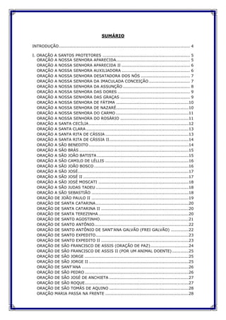 SUMÁRIO
INTRODUÇÃO................................................................................................ 4
I. ORAÇÃO A SANTOS PROTETORES ................................................................ 5
ORAÇÃO A NOSSA SENHORA APARECIDA...................................................... 5
ORAÇÃO A NOSSA SENHORA APARECIDA II .................................................. 6
ORAÇÃO A NOSSA SENHORA AUXILIADORA .................................................. 6
ORAÇÃO A NOSSA SENHORA DESATADORA DOS NÓS .................................... 7
ORAÇÃO A NOSSA SENHORA DA IMACULADA CONCEIÇÃO .............................. 7
ORAÇÃO A NOSSA SENHORA DA ASSUNÇÃO ................................................. 8
ORAÇÃO A NOSSA SENHORA DAS DORES ..................................................... 9
ORAÇÃO A NOSSA SENHORA DAS GRAÇAS ................................................... 9
ORAÇÃO A NOSSA SENHORA DE FÁTIMA .....................................................10
ORAÇÃO A NOSSA SENHORA DE NAZARÉ.....................................................10
ORAÇÃO A NOSSA SENHORA DO CARMO .....................................................11
ORAÇÃO A NOSSA SENHORA DO ROSÁRIO ..................................................11
ORAÇÃO A SANTA CECÍLIA.........................................................................12
ORAÇÃO A SANTA CLARA ...........................................................................13
ORAÇÃO A SANTA RITA DE CÁSSIA .............................................................13
ORAÇÃO A SANTA RITA DE CÁSSIA II..........................................................14
ORAÇÃO A SÃO BENEDITO .........................................................................14
ORAÇÃO A SÃO BRÁS ................................................................................15
ORAÇÃO A SÃO JOÃO BATISTA ...................................................................15
ORAÇÃO A SÃO CAMILO DE LÉLLIS .............................................................16
ORAÇÃO A SÃO JOÃO BOSCO .....................................................................16
ORAÇÃO A SÃO JOSÉ.................................................................................17
ORAÇÃO A SÃO JOSÉ II .............................................................................17
ORAÇÃO A SÃO JOSÉ MOSCATI ..................................................................18
ORAÇÃO A SÃO JUDAS TADEU ....................................................................18
ORAÇÃO A SÃO SEBASTIÃO .......................................................................18
ORAÇÃO DE JOÃO PAULO II .......................................................................19
ORAÇÃO DE SANTA CATARINA....................................................................20
ORAÇÃO DE SANTA CATARINA II ................................................................20
ORAÇÃO DE SANTA TEREZINHA ..................................................................20
ORAÇÃO DE SANTO AGOSTINHO.................................................................21
ORAÇÃO DE SANTO ANTÔNIO.....................................................................22
ORAÇÃO DE SANTO ANTÔNIO DE SANT'ANA GALVÃO (FREI GALVÃO) .............22
ORAÇÃO DE SANTO EXPEDITO....................................................................23
ORAÇÃO DE SANTO EXPEDITO II ................................................................23
ORAÇÃO DE SÃO FRANCISCO DE ASSIS (ORAÇÃO DE PAZ)............................24
ORAÇÃO DE SÃO FRANCISCO DE ASSIS II (POR UM ANIMAL DOENTE) ............25
ORAÇÃO DE SÃO JORGE ............................................................................25
ORAÇÃO DE SÃO JORGE II .........................................................................25
ORAÇÃO DE SANT’ANA ..............................................................................26
ORAÇÃO DE SÃO PEDRO ............................................................................26
ORAÇÃO DE SÃO JOSÉ DE ANCHIETA ..........................................................27
ORAÇÃO DE SÃO ROQUE............................................................................27
ORAÇÃO DE SÃO TOMÁS DE AQUINO ..........................................................28
ORAÇÃO MARIA PASSA NA FRENTE .............................................................28
 