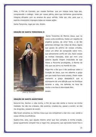21
Velai, ó Flor do Carmelo, por nossas famílias: que em nossos lares haja paz,
compreensão e diálogo. Velai por nossa pátria, para que tenhamos governantes
íntegros, afinados com os anseios do povo sofrido. Velai por nós, para que o
espírito missionário impregne todas as nossas ações.
Santa Terezinha, rogai por nós. Amém.
ORAÇÃO DE SANTA TEREZINHA II
Santa Terezinha do Menino Jesus, que na
vossa curta existência, fostes um espelho de
angélica pureza, de amor forte, e de tão
generosa entrega nas mãos de Deus. Agora
que gozais do prêmio de vossas virtudes,
volvei um olhar de compaixão sobre mim,
que plenamente confio em vós. Fazei vossas
as minhas intenções, dizei por mim uma
palavra àquela Virgem Imaculada de que
fostes a florzinha privilegiada, à Rainha do
Céu que vos sorriu na manhã da vida.
Rogai-lhe a Ela que é tão poderosa sobre o
Coração de Jesus, que me obtenha a graça
por que nesta hora tanto anseio, (Pedir neste
momento a graça desejada) E que a
acompanhe de uma bênção que me fortifique
durante a vida, me defenda na hora da
morte e me leve à eternidade feliz.
Amém.
ORAÇÃO DE SANTO AGOSTINHO
Socorrei-me, Senhor e vida minha, a fim de que não venha a morrer na minha
maldade. Se não me criásseis, não existiria; criastes-me, passei a existir; se não
me dirigirdes, cessarei de existir.
Não foram encantos ou méritos meus que vos compeliram a dar-me o ser, senão a
vossa infinita munificência.
Suplico-Vos, pois, que aquele mesmo amor que Vos compeliu à minha criação,
possa igualmente compelir-Vos a reger-me; porquanto, que aproveita haver-Vos o
Photo by Torvindus
 