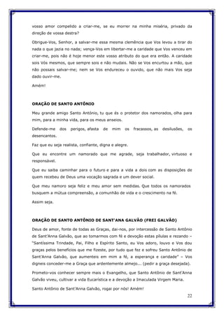 22
vosso amor compelido a criar-me, se eu morrer na minha miséria, privado da
direção de vossa destra?
Obrigue-Vos, Senhor, a salvar-me essa mesma clemência que Vos levou a tirar do
nada o que jazia no nada; vença-Vos em libertar-me a caridade que Vos venceu em
criar-me, pois não é hoje menor este vosso atributo do que era então. A caridade
sois Vós mesmos, que sempre sois e não mudais. Não se Vos encurtou a mão, que
não possais salvar-me; nem se Vos endureceu o ouvido, que não mais Vos seja
dado ouvir-me.
Amém!
ORAÇÃO DE SANTO ANTÔNIO
Meu grande amigo Santo António, tu que és o protetor dos namorados, olha para
mim, para a minha vida, para os meus anseios.
Defende-me dos perigos, afasta de mim os fracassos, as desilusões, os
desencantos.
Faz que eu seja realista, confiante, digna e alegre.
Que eu encontre um namorado que me agrade, seja trabalhador, virtuoso e
responsável.
Que eu saiba caminhar para o futuro e para a vida a dois com as disposições de
quem recebeu de Deus uma vocação sagrada e um dever social.
Que meu namoro seja feliz e meu amor sem medidas. Que todos os namorados
busquem a mútua compreensão, a comunhão de vida e o crescimento na fé.
Assim seja.
ORAÇÃO DE SANTO ANTÔNIO DE SANT'ANA GALVÃO (FREI GALVÃO)
Deus de amor, fonte de todas as Graças, dai-nos, por intercessão de Santo Antônio
de Sant’Anna Galvão, que ao tomarmos com fé e devoção estas pílulas e rezando –
“Santíssima Trindade, Pai, Filho e Espírito Santo, eu Vos adoro, louvo e Vos dou
graças pelos benefícios que me fizeste, por tudo que fez e sofreu Santo Antônio de
Sant’Anna Galvão, que aumenteis em mim a fé, a esperança e caridade” – Vos
digneis conceder-me a Graça que ardentemente almejo... (pedir a graça desejada).
Prometo-vos conhecer sempre mais o Evangelho, que Santo Antônio de Sant’Anna
Galvão viveu, cultivar a vida Eucarística e a devoção a Imaculada Virgem Maria.
Santo Antônio de Sant’Anna Galvão, rogai por nós! Amém!
 