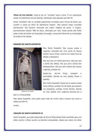 23
Pílula de frei Galvão: Trata-se de um “remédio” para a alma. É um importante
aliado no tratamento da sua doença, sobretudo, para aqueles que têm fé.
Esses “remédios” são na verdade papeizinhos enrolados sob a forma de pílula, que
contém o verso do ofício da Santíssima Virgem: “Pos partum Virgo, Inviolata
permansisti: Dei Genitrix intercede pro nobis” (Depois do parto, ó Virgem,
permaneceste intacta: Mãe de Deus, intercedei por nós). Essas pílulas são feitas
pelas Irmãs da Ordem da Imaculada Conceição, cumprindo fielmente as orientações
do próprio Frei Galvão.
ORAÇÃO DE SANTO EXPEDITO
Meu Santo Expedito! Das causas justas e
urgentes interceda por mim junto ao Nosso
Senhor Jesus Cristo, socorra-me nesta hora de
aflição e desespero.
Vós que sois um Santo guerreiro, Vós que sois
o Santo dos aflitos, Vós que sois o Santo dos
desesperados, Vós que sois o Santo das causas
urgentes, proteja-me.
Ajuda-me, dai-me força, coragem e
serenidade. Atenda ao meu pedido (Fazer o
pedido).
Meu Santo Expedito! Ajuda-me a superar estas
horas difíceis, proteja-me de todos que possam
me prejudicar, proteja minha família, atenda
ao meu pedido com urgência. Devolva-me a
paz e a tranquilidade.
Meu Santo Expedito, serei grato pelo resto de minha vida e levarei seu nome a
todos que têm fé.
Amém.
ORAÇÃO DE SANTO EXPEDITO II
Santo Expedito, que pela disposição da Divina Misericórdia foste escolhido para nos
obter pronto e eficaz auxílio na extrema necessidade, dignai-vos volver um olhar
Photo by R. Frantz
 