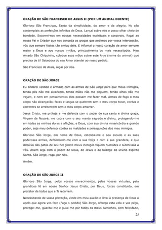 25
ORAÇÃO DE SÃO FRANCISCO DE ASSIS II (POR UM ANIMAL DOENTE)
Glorioso São Francisco, Santo da simplicidade, do amor e da alegria. No céu
contemplais as perfeições infinitas de Deus. Lançai sobre nós o vosso olhar cheio de
bondade. Socorrei-nos em nossas necessidades espirituais e corporais. Rogai ao
nosso Pai e Criador que nos conceda as graças que pedimos por vossa intercessão,
vós que sempre fostes tão amigo dele. E inflamai o nosso coração de amor sempre
maior a Deus e aos nossos irmãos, principalmente os mais necessitados. Meu
Amado São Chiquinho, coloque suas mãos sobre este Anjo (nome do animal) que
precisa de ti! Sabedora do seu Amor atendei ao nosso pedido.
São Francisco de Assis, rogai por nós.
ORAÇÃO DE SÃO JORGE
Eu andarei vestido e armado com as armas de São Jorge para que meus inimigos,
tendo pés não me alcancem, tendo mãos não me peguem, tendo olhos não me
vejam, e nem em pensamentos eles possam me fazer mal. Armas de fogo o meu
corpo não alcançarão, facas e lanças se quebrem sem o meu corpo tocar, cordas e
correntes se arrebentem sem o meu corpo amarrar.
Jesus Cristo, me proteja e me defenda com o poder de sua santa e divina graça,
Virgem de Nazaré, me cubra com o seu manto sagrado e divino, protegendo-me
em todas as minhas dores e aflições, e Deus, com sua divina misericórdia e grande
poder, seja meu defensor contra as maldades e perseguições dos meu inimigos.
Glorioso São Jorge, em nome de Deus, estenda-me o seu escudo e as suas
poderosas armas, defendendo-me com a sua força e com a sua grandeza, e que
debaixo das patas de seu fiel ginete meus inimigos fiquem humildes e submissos a
vós. Assim seja com o poder de Deus, de Jesus e da falange do Divino Espírito
Santo. São Jorge, rogai por Nós.
Amém.
ORAÇÃO DE SÃO JORGE II
Glorioso São Jorge, pelos vossos merecimentos, pelas vossas virtudes, pela
grandiosa fé em nosso Senhor Jesus Cristo, por Deus, fostes constituído, em
protetor de todos que a Ti recorrem.
Necessitando de vossa proteção, vinde em meu auxilio e levai à presença de Deus o
apelo que agora vos faço (Faça o pedido) São Jorge, ofereço esta vela e vos peço,
protegei-me, guardai-me e guiai-me por todos os meus caminhos, com felicidade,
 