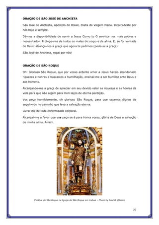 27
ORAÇÃO DE SÃO JOSÉ DE ANCHIETA
São José de Anchieta, Apóstolo do Brasil, Poeta da Virgem Maria. Intercedeste por
nós hoje e sempre.
Dá-nos a disponibilidade de servir a Jesus Como tu O serviste nos mais pobres e
necessitados. Protege-nos de todos os males do corpo e da alma. E, se for vontade
de Deus, alcança-nos a graça que agora te pedimos (pede-se a graça).
São José de Anchieta, rogai por nós!
ORAÇÃO DE SÃO ROQUE
Oh! Glorioso São Roque, que por vosso ardente amor a Jesus haveis abandonado
riquezas e honras e buscastes a humilhação, ensinai-me a ser humilde ante Deus e
aos homens.
Alcançando-me a graça de apreciar em seu devido valor as riquezas e as honras da
vida para que não sejam para mim laços de eterna perdição.
Vos peço humildemente, oh glorioso São Roque, para que sejamos dignos de
seguir-vos no caminho que leva a salvação eterna.
Livrai-me de toda enfermidade corporal.
Alcançai-me o favor que vos peço se é para honra vossa, glória de Deus e salvação
de minha alma. Amém.
Estátua de São Roque na Igreja de São Roque em Lisboa – Photo by José B. Ribeiro
 