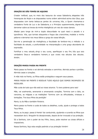 28
ORAÇÃO DE SÃO TOMÁS DE AQUINO
Criador inefável, que, no meio dos tesouros da vossa Sabedoria, elegestes três
hierarquias de Anjos e as dispusestes numa ordem admirável acima dos Céus, que
dispusestes com tanta beleza as partes do universo, Vós, a Quem chamamos a
verdadeira Fonte de Luz e de Sabedoria, e o Princípio supereminente, dignai-Vos
derramar sobre as trevas da minha inteligência um raio de vossa clareza.
Afastai para longe de mim a dupla obscuridade na qual nasci: o pecado e a
ignorância. Vós, que tornais eloquente a língua das criancinhas, modelai a minha
palavra e derramai nos meus lábios a graça de vossa bênção.
Dai-me a penetração da inteligência, a faculdade de lembrar-me, o método e a
facilidade do estudo, a profundidade na interpretação e uma graça abundante de
expressão.
Fortificai o meu estudo, dirigi o seu curso, aperfeiçoai o seu fim, Vós que sois
verdadeiro Deus e verdadeiro homem, e que viveis nos séculos dos séculos.
Amém.
ORAÇÃO MARIA PASSA NA FRENTE
Maria passa na frente e vai abrindo estradas e caminhos. Abrindo portas e portões.
Abrindo casas e corações.
A mãe indo na frente, os filhos estão protegidos e seguem seus passos.
MARIA PASSA NA FRENTE E RESOLVE TUDO AQUILO QUE SOMOS INCAPAZES DE
RESOLVER.
Mãe cuida de tudo que não está ao nosso alcance. Tu tens poderes para isso!
Mãe, vai acalmando, serenando e amansando corações. Termina com o ódio, os
rancores, as mágoas e as maldições! Termina com as dificuldades, tristezas e
tentações. Tira teus filhos da perdição!
Maria, tu és Mãe e também Porteira.
Maria passa na frente e cuida de todos os detalhes, cuida, ajuda e protege a todos
Teus filhos.
Maria, eu te peço: passa à frente! Vai conduzindo, ajudando e curando os filhos que
necessitam de ti. Ninguém foi decepcionado, depois de ter invocado a tua proteção.
Só a Senhora, com o poder de teu Filho, Jesus, pode resolver as coisas difíceis e
impossíveis.
Nossa Senhora, faço esta oração pedindo a tua proteção! Amém!
 
