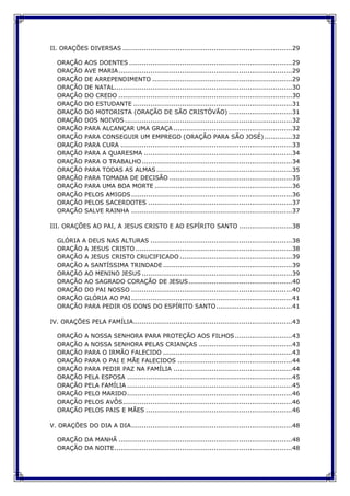 II. ORAÇÕES DIVERSAS ................................................................................29
ORAÇÃO AOS DOENTES .............................................................................29
ORAÇÃO AVE MARIA..................................................................................29
ORAÇÃO DE ARREPENDIMENTO ..................................................................29
ORAÇÃO DE NATAL....................................................................................30
ORAÇÃO DO CREDO ..................................................................................30
ORAÇÃO DO ESTUDANTE ...........................................................................31
ORAÇÃO DO MOTORISTA (ORAÇÃO DE SÃO CRISTÓVÃO) ..............................31
ORAÇÃO DOS NOIVOS ...............................................................................32
ORAÇÃO PARA ALCANÇAR UMA GRAÇA ........................................................32
ORAÇÃO PARA CONSEGUIR UM EMPREGO (ORAÇÃO PARA SÃO JOSÉ) .............32
ORAÇÃO PARA CURA .................................................................................33
ORAÇÃO PARA A QUARESMA ......................................................................34
ORAÇÃO PARA O TRABALHO.......................................................................34
ORAÇÃO PARA TODAS AS ALMAS ................................................................35
ORAÇÃO PARA TOMADA DE DECISÃO ..........................................................35
ORAÇÃO PARA UMA BOA MORTE .................................................................36
ORAÇÃO PELOS AMIGOS............................................................................36
ORAÇÃO PELOS SACERDOTES ....................................................................37
ORAÇÃO SALVE RAINHA ............................................................................37
III. ORAÇÕES AO PAI, A JESUS CRISTO E AO ESPÍRITO SANTO .........................38
GLÓRIA A DEUS NAS ALTURAS ...................................................................38
ORAÇÃO A JESUS CRISTO ..........................................................................38
ORAÇÃO A JESUS CRISTO CRUCIFICADO .....................................................39
ORAÇÃO A SANTÍSSIMA TRINDADE .............................................................39
ORAÇÃO AO MENINO JESUS .......................................................................39
ORAÇÃO AO SAGRADO CORAÇÃO DE JESUS.................................................40
ORAÇÃO DO PAI NOSSO ............................................................................40
ORAÇÃO GLÓRIA AO PAI............................................................................41
ORAÇÃO PARA PEDIR OS DONS DO ESPÍRITO SANTO....................................41
IV. ORAÇÕES PELA FAMÍLIA...........................................................................43
ORAÇÃO A NOSSA SENHORA PARA PROTEÇÃO AOS FILHOS...........................43
ORAÇÃO A NOSSA SENHORA PELAS CRIANÇAS ............................................43
ORAÇÃO PARA O IRMÃO FALECIDO .............................................................43
ORAÇÃO PARA O PAI E MÃE FALECIDOS ......................................................44
ORAÇÃO PARA PEDIR PAZ NA FAMÍLIA ........................................................44
ORAÇÃO PELA ESPOSA ..............................................................................45
ORAÇÃO PELA FAMÍLIA ..............................................................................45
ORAÇÃO PELO MARIDO..............................................................................46
ORAÇÃO PELOS AVÔS................................................................................46
ORAÇÃO PELOS PAIS E MÃES .....................................................................46
V. ORAÇÕES DO DIA A DIA............................................................................48
ORAÇÃO DA MANHÃ ..................................................................................48
ORAÇÃO DA NOITE....................................................................................48
 