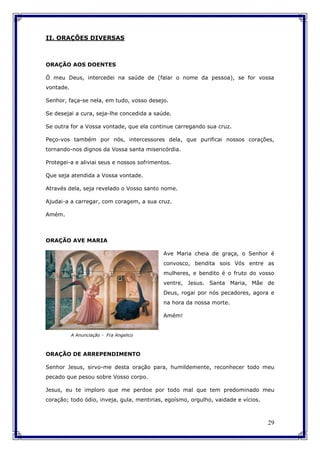 29
II. ORAÇÕES DIVERSAS
ORAÇÃO AOS DOENTES
Ó meu Deus, intercedei na saúde de (falar o nome da pessoa), se for vossa
vontade.
Senhor, faça-se nela, em tudo, vosso desejo.
Se desejai a cura, seja-lhe concedida a saúde.
Se outra for a Vossa vontade, que ela continue carregando sua cruz.
Peço-vos também por nós, intercessores dela, que purificai nossos corações,
tornando-nos dignos da Vossa santa misericórdia.
Protegei-a e aliviai seus e nossos sofrimentos.
Que seja atendida a Vossa vontade.
Através dela, seja revelado o Vosso santo nome.
Ajudai-a a carregar, com coragem, a sua cruz.
Amém.
ORAÇÃO AVE MARIA
Ave Maria cheia de graça, o Senhor é
convosco, bendita sois Vós entre as
mulheres, e bendito é o fruto do vosso
ventre, Jesus. Santa Maria, Mãe de
Deus, rogai por nós pecadores, agora e
na hora da nossa morte.
Amém!
ORAÇÃO DE ARREPENDIMENTO
Senhor Jesus, sirvo-me desta oração para, humildemente, reconhecer todo meu
pecado que pesou sobre Vosso corpo.
Jesus, eu te imploro que me perdoe por todo mal que tem predominado meu
coração; todo ódio, inveja, gula, mentirias, egoísmo, orgulho, vaidade e vícios.
A Anunciação - Fra Angelico
 