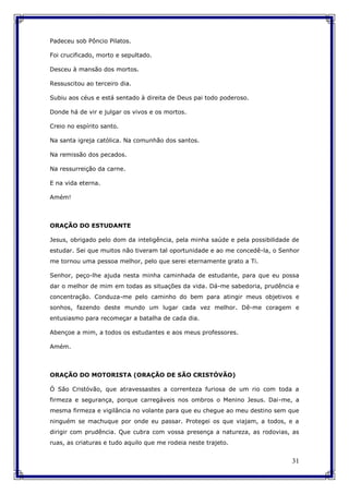 31
Padeceu sob Pôncio Pilatos.
Foi crucificado, morto e sepultado.
Desceu à mansão dos mortos.
Ressuscitou ao terceiro dia.
Subiu aos céus e está sentado à direita de Deus pai todo poderoso.
Donde há de vir e julgar os vivos e os mortos.
Creio no espírito santo.
Na santa igreja católica. Na comunhão dos santos.
Na remissão dos pecados.
Na ressurreição da carne.
E na vida eterna.
Amém!
ORAÇÃO DO ESTUDANTE
Jesus, obrigado pelo dom da inteligência, pela minha saúde e pela possibilidade de
estudar. Sei que muitos não tiveram tal oportunidade e ao me concedê-la, o Senhor
me tornou uma pessoa melhor, pelo que serei eternamente grato a Ti.
Senhor, peço-lhe ajuda nesta minha caminhada de estudante, para que eu possa
dar o melhor de mim em todas as situações da vida. Dá-me sabedoria, prudência e
concentração. Conduza-me pelo caminho do bem para atingir meus objetivos e
sonhos, fazendo deste mundo um lugar cada vez melhor. Dê-me coragem e
entusiasmo para recomeçar a batalha de cada dia.
Abençoe a mim, a todos os estudantes e aos meus professores.
Amém.
ORAÇÃO DO MOTORISTA (ORAÇÃO DE SÃO CRISTÓVÃO)
Ó São Cristóvão, que atravessastes a correnteza furiosa de um rio com toda a
firmeza e segurança, porque carregáveis nos ombros o Menino Jesus. Dai-me, a
mesma firmeza e vigilância no volante para que eu chegue ao meu destino sem que
ninguém se machuque por onde eu passar. Protegei os que viajam, a todos, e a
dirigir com prudência. Que cubra com vossa presença a natureza, as rodovias, as
ruas, as criaturas e tudo aquilo que me rodeia neste trajeto.
 