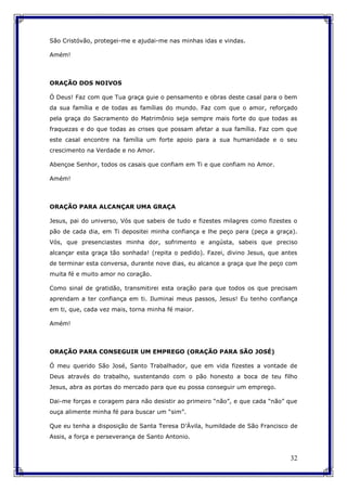 32
São Cristóvão, protegei-me e ajudai-me nas minhas idas e vindas.
Amém!
ORAÇÃO DOS NOIVOS
Ó Deus! Faz com que Tua graça guie o pensamento e obras deste casal para o bem
da sua família e de todas as famílias do mundo. Faz com que o amor, reforçado
pela graça do Sacramento do Matrimônio seja sempre mais forte do que todas as
fraquezas e do que todas as crises que possam afetar a sua família. Faz com que
este casal encontre na família um forte apoio para a sua humanidade e o seu
crescimento na Verdade e no Amor.
Abençoe Senhor, todos os casais que confiam em Ti e que confiam no Amor.
Amém!
ORAÇÃO PARA ALCANÇAR UMA GRAÇA
Jesus, pai do universo, Vós que sabeis de tudo e fizestes milagres como fizestes o
pão de cada dia, em Ti depositei minha confiança e lhe peço para (peça a graça).
Vós, que presenciastes minha dor, sofrimento e angústa, sabeis que preciso
alcançar esta graça tão sonhada! (repita o pedido). Fazei, divino Jesus, que antes
de terminar esta conversa, durante nove dias, eu alcance a graça que lhe peço com
muita fé e muito amor no coração.
Como sinal de gratidão, transmitirei esta oração para que todos os que precisam
aprendam a ter confiança em ti. Iluminai meus passos, Jesus! Eu tenho confiança
em ti, que, cada vez mais, torna minha fé maior.
Amém!
ORAÇÃO PARA CONSEGUIR UM EMPREGO (ORAÇÃO PARA SÃO JOSÉ)
Ó meu querido São José, Santo Trabalhador, que em vida fizestes a vontade de
Deus através do trabalho, sustentando com o pão honesto a boca de teu filho
Jesus, abra as portas do mercado para que eu possa conseguir um emprego.
Dai-me forças e coragem para não desistir ao primeiro “não”, e que cada “não” que
ouça alimente minha fé para buscar um “sim”.
Que eu tenha a disposição de Santa Teresa D’Ávila, humildade de São Francisco de
Assis, a força e perseverança de Santo Antonio.
 
