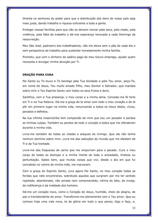 33
Orienta os senhores do poder para que a distribuição dos bens de nosso país seja
mais justa, dando trabalho e riqueza suficiente a toda a gente.
Protegei nossas famílias para que não se deixem vencer pela seca, pelo medo, pela
violência, pela falta de trabalho e dá-nos esperança renovada a cada Domingo da
ressurreição.
Meu São José, padroeiro dos trabalhadores, não me deixe sem o pão de cada dia e
sem perspectiva de trabalho para sustentar honestamente minha família.
Prometo, que com o dinheiro do salário pago de meu futuro emprego, ajudar quem
necessita e divulgar minha devoção por Ti.
ORAÇÃO PARA CURA
Pai Santo eu Te louvo e Te bendigo pela Tua bondade e pelo Teu amor, peço-Te,
em nome de Jesus, Teu muito amado Filho, meu Senhor e Salvador, que mandes
sobre mim o Teu Espirito Santo com todos os seus frutos e dons.
Santifica, com a Tua presença, o meu corpo e a minha alma. Concede-me fé forte
em Ti e na Tua Palavra. Dá-me a graça de te amar com todo o meu coração e de te
pôr em primeiro lugar na minha vida, renunciando a todos os meus ídolos, vícios,
pecados e defeitos.
Na tua infinita misericórdia tem compaixão de mim que sou um pecador e perdoa
as minhas culpas. Também eu perdoo de todo o coração a todos que me ofenderam
durante a minha vida.
Livra-me também de todas as ciladas e ataques do inimigo. Que ele não tenha
nenhum domínio sobre mim. Livra-me das seduções do mundo que me afastam de
Ti e da Tua Vontade.
Livra-me das fraquezas da carne que me empurram para o pecado. Cura o meu
corpo de todas as doenças e a minha mente de toda a ansiedade, tristeza ou
perturbação. Sabes bem, que muitas coisas que vivi, desde o dia em que fui
concebido no ventre de minha mãe, me marcaram.
Com a graça do Espirito Santo, cura agora Pai Santo, no meu coração todas as
feridas que nele encontrares, sobretudo aquelas que surgiram por me ter sentido
rejeitado, abandonado, não amado nem compreendido, vítima do ódio, da inveja,
da indiferença e da maldade dos homens.
Dá-me um coração novo, como o Coração de Jesus, humilde, cheio de alegria, de
paz e transbordante de amor. Transforma-me plenamente com o Teu amor. Que eu
comece hoje uma vida nova, te de glória em tudo o que penso, digo e faço, e,
 