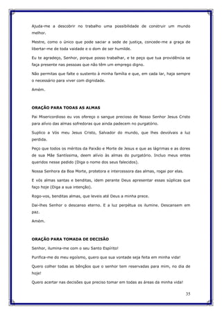 35
Ajuda-me a descobrir no trabalho uma possibilidade de construir um mundo
melhor.
Mestre, como o único que pode saciar a sede de justiça, concede-me a graça de
libertar-me de toda vaidade e o dom de ser humilde.
Eu te agradeço, Senhor, porque posso trabalhar, e te peço que tua providência se
faça presente nas pessoas que não têm um emprego digno.
Não permitas que falte o sustento à minha família e que, em cada lar, haja sempre
o necessário para viver com dignidade.
Amém.
ORAÇÃO PARA TODAS AS ALMAS
Pai Misericordioso eu vos ofereço o sangue precioso de Nosso Senhor Jesus Cristo
para alívio das almas sofredoras que ainda padecem no purgatório.
Suplico a Vós meu Jesus Cristo, Salvador do mundo, que lhes devolvais a luz
perdida.
Peço que todos os méritos da Paixão e Morte de Jesus e que as lágrimas e as dores
de sua Mãe Santíssima, deem alívio às almas do purgatório. Incluo meus entes
queridos nesse pedido (Diga o nome dos seus falecidos).
Nossa Senhora da Boa Morte, protetora e intercessora das almas, rogai por elas.
E vós almas santas e benditas, idem perante Deus apresentar essas súplicas que
faço hoje (Diga a sua intenção).
Rogo-vos, benditas almas, que leveis até Deus a minha prece.
Dai-lhes Senhor o descanso eterno. E a luz perpétua os ilumine. Descansem em
paz.
Amém.
ORAÇÃO PARA TOMADA DE DECISÃO
Senhor, ilumina-me com o seu Santo Espírito!
Purifica-me do meu egoísmo, quero que sua vontade seja feita em minha vida!
Quero colher todas as bênçãos que o senhor tem reservadas para mim, no dia de
hoje!
Quero acertar nas decisões que preciso tomar em todas as áreas da minha vida!
 