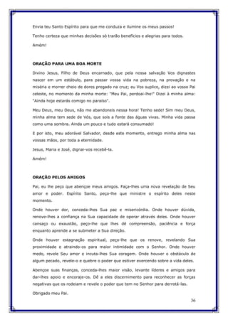 36
Envia teu Santo Espírito para que me conduza e ilumine os meus passos!
Tenho certeza que minhas decisões só trarão benefícios e alegrias para todos.
Amém!
ORAÇÃO PARA UMA BOA MORTE
Divino Jesus, Filho de Deus encarnado, que pela nossa salvação Vos dignastes
nascer em um estábulo, para passar vossa vida na pobreza, na provação e na
miséria e morrer cheio de dores pregado na cruz; eu Vos suplico, dizei ao vosso Pai
celeste, no momento da minha morte: "Meu Pai, perdoai-lhe!" Dizei à minha alma:
"Ainda hoje estarás comigo no paraíso".
Meu Deus, meu Deus, não me abandoneis nessa hora! Tenho sede! Sim meu Deus,
minha alma tem sede de Vós, que sois a fonte das águas vivas. Minha vida passa
como uma sombra. Ainda um pouco e tudo estará consumado!
E por isto, meu adorável Salvador, desde este momento, entrego minha alma nas
vossas mãos, por toda a eternidade.
Jesus, Maria e José, dignai-vos recebê-la.
Amém!
ORAÇÃO PELOS AMIGOS
Pai, eu lhe peço que abençoe meus amigos. Faça-lhes uma nova revelação de Seu
amor e poder. Espírito Santo, peço-lhe que ministre o espírito deles neste
momento.
Onde houver dor, conceda-lhes Sua paz e misericórdia. Onde houver dúvida,
renove-lhes a confiança na Sua capacidade de operar através deles. Onde houver
cansaço ou exaustão, peço-lhe que lhes dê compreensão, paciência e força
enquanto aprende a se submeter a Sua direção.
Onde houver estagnação espiritual, peço-lhe que os renove, revelando Sua
proximidade e atraindo-os para maior intimidade com o Senhor. Onde houver
medo, revele Seu amor e incuta-lhes Sua coragem. Onde houver o obstáculo de
algum pecado, revele-o e quebre o poder que estiver exercendo sobre a vida deles.
Abençoe suas finanças, conceda-lhes maior visão, levante líderes e amigos para
dar-lhes apoio e encoraje-os. Dê a eles discernimento para reconhecer as forças
negativas que os rodeiam e revele o poder que tem no Senhor para derrotá-las.
Obrigado meu Pai.
 