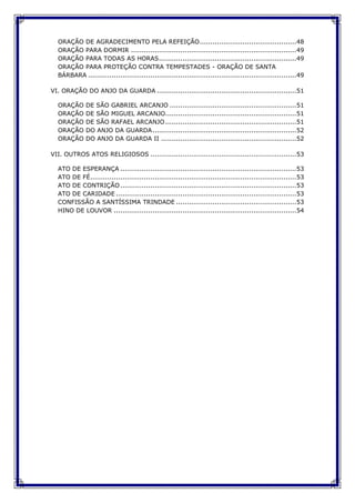 ORAÇÃO DE AGRADECIMENTO PELA REFEIÇÃO.............................................48
ORAÇÃO PARA DORMIR .............................................................................49
ORAÇÃO PARA TODAS AS HORAS................................................................49
ORAÇÃO PARA PROTEÇÃO CONTRA TEMPESTADES - ORAÇÃO DE SANTA
BÁRBARA .................................................................................................49
VI. ORAÇÃO DO ANJO DA GUARDA .................................................................51
ORAÇÃO DE SÃO GABRIEL ARCANJO ...........................................................51
ORAÇÃO DE SÃO MIGUEL ARCANJO.............................................................51
ORAÇÃO DE SÃO RAFAEL ARCANJO .............................................................51
ORAÇÃO DO ANJO DA GUARDA...................................................................52
ORAÇÃO DO ANJO DA GUARDA II ...............................................................52
VII. OUTROS ATOS RELIGIOSOS ....................................................................53
ATO DE ESPERANÇA ..................................................................................53
ATO DE FÉ................................................................................................53
ATO DE CONTRIÇÃO..................................................................................53
ATO DE CARIDADE ....................................................................................53
CONFISSÃO A SANTÍSSIMA TRINDADE ........................................................53
HINO DE LOUVOR .....................................................................................54
 