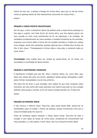 39
íntimo de meu ser, e abrase o âmago de minha alma; para que no dia de minha
morte eu apareça diante de Vós inteiramente consumido em Vosso Amor...
Amém!
ORAÇÃO A JESUS CRISTO CRUCIFICADO
Eis-me aqui, ó bom e dulcíssimo Jesus! De joelhos ante a vossa divina presença eu
Vos peço e suplico, com todo fervor de minha alma, que Vos digneis gravar em
meu coração os mais vivos sentimentos de fé, de esperança e de caridade, de
verdadeiro arrependimento de meus pecados e vontade firmíssima de me emendar,
enquanto com sincero afeto e íntima dor de coração considero e medito em vossas
cinco chagas, tendo bem presentes aquelas palavras que o Profeta Davi já dizia de
Vós, ó bom Jesus: “Transpassaram minhas mãos e meus pés, e contaram todos os
meus ossos.”
Curiosidade: Esta oração deve ser rezada às sextas-feiras, às 15 horas, em
recordação a crucificação de Nosso Senhor.
ORAÇÃO A SANTÍSSIMA TRINDADE
Ò Santíssima Trindade que sois Pai, Filho e Espírito Santo, Eu, como filho, aqui
estou aos vossos pés para vos louvar, agradecer tantas graças alcançadas e pedir
pelas minhas necessidades e as do meu próximo.
Vós Deus Pai do amor e pura bondade, bem sabeis do que mais necessito neste
momento, por isso venho até vosso santuário com toda fé que está no meu coração
pedindo vossa ajuda e consolo, se for de Vossa vontade atendei-me. Ó Deus Pai.
Amém
ORAÇÃO AO MENINO JESUS
A Vós recorro, ó Menino Jesus. Peço-Vos, pela Vossa Santa Mãe, assisti-me na
necessidade (aqui se expõe o motivo da súplica), porque firmemente creio que a
vossa Divindade pode me socorrer.
Cheio de confiança espero alcançar a Vossa Santa Graça. Amo-Vos de todo o
coração e com todas as forças da minha alma. Arrependo-me sinceramente dos
meus pecados; e a Vós suplico, ó bom Jesus, dar-me a força de triunfar deles
 