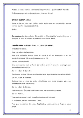 41
Perdoai as nossas ofensas assim como nós perdoamos a quem nos tem ofendido.
E não nos deixeis cair em tentação, mas livrai-nos do mal.
ORAÇÃO GLÓRIA AO PAI
Glória ao Pai, ao Filho e ao Espírito Santo, assim como era no princípio, agora e
sempre (e pelos séculos dos séculos),
Amém.
Curiosidade: Versão em latim- Gloria Patri, et Filio, et Spiritui sancto. Sicut erat in
principio, et nunc, et semper et in saecula saeculorum, Amen.
ORAÇÃO PARA PEDIR OS DONS DO ESPÍRITO SANTO
Vinde Espírito Santo.
E dai-nos o Dom da Sabedoria.
Para que possamos avaliar todas as coisas à luz do Evangelho e ler nos
acontecimentos da vida os projetos de amor do Pai.
Dai-nos o Entendimento.
Uma compreensão mais profunda da verdade a fim de anunciar a salvação com
maior firmeza e convicção.
Dai-nos o Dom do Conselho.
Que ilumina a nossa vida e orientai a nossa ação segundo vossa Divina Providência.
Dai-nos o Dom da Fortaleza.
Sustentai-nos no meio de tantas dificuldades com vossa coragem para que
possamos anunciar o Evangelho.
Dai-nos o Dom da Ciência.
Para distinguir o Único Necessário das coisas meramente importantes.
Dai-nos Piedade.
Para reanimar sempre mais nossa íntima comunhão convosco
E, finalmente, dai-nos Vosso santo Temor.
Para que, conscientes de nossas fragilidades, reconhecermos a força da vossa
graça.
 