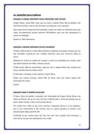 43
IV. ORAÇÕES PELA FAMÍLIA
ORAÇÃO A NOSSA SENHORA PARA PROTEÇÃO AOS FILHOS
Virgem Maria, nossa Mãe! Fazei que os meus e Vossos filhos não se afastem dos
Caminhos do bem, mas se isso acontecer providenciai o seu regresso.
Pela Vossa Divina Graça dai-lhes proteção e apoio em todos os momentos das suas
vidas, principalmente quando sentirem dificuldades, para que não desesperem e
caiam em tentação.
Ajudai-os, Mãe Santíssima.
ORAÇÃO A NOSSA SENHORA PELAS CRIANÇAS
Ó Maria, Mãe de Deus e nossa Mãe santíssima, abençoai as nossas crianças que vos
são confiadas. Guardai-as com cuidado maternal, para que nenhuma delas se
perca.
Defendei-as contra as ciladas do inimigo e contra os escândalos do mundo, para
que sejam sempre humildes, mansas e puras.
Ó Mãe nossa, Mãe de misericórdia, rogai por nós e, depois desta vida, mostrai-nos
Jesus, bendito fruto do vosso ventre.
Ó clemente, ó piedosa, ó doce sempre virgem Maria.
Rogai, por nossas crianças, Santa Mãe de Deus, para que sejam dignas das
promessas de Cristo.
Amém!
ORAÇÃO PARA O IRMÃO FALECIDO
Ó Deus, fonte de perdão e salvação, por intercessão da Virgem Santa Maria e de
todos os Santos, dai ao (a) meu (minha) irmão(ã) (fale o nome da pessoa) que já
partiu deste mundo, a bem-aventurança eterna.
Pai recebe meu irmão no teu reino, da-lhes o descanço eterno e a luz perpetua,
pois a tua misericórdia é tão imensa, que os nossos pecados se tornam uma
pequena gota dágua perante ela!
Confiante no teu imenso amor por nós, fico com meu coração mais tranquilo, e
cheio de fé, de que não abandonará meu irmão.
 