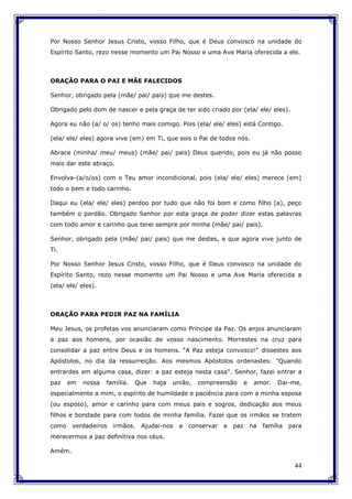 44
Por Nosso Senhor Jesus Cristo, vosso Filho, que é Deus convosco na unidade do
Espírito Santo, rezo nesse momento um Pai Nosso e uma Ave Maria oferecida a ele.
ORAÇÃO PARA O PAI E MÃE FALECIDOS
Senhor, obrigado pela (mãe/ pai/ pais) que me destes.
Obrigado pelo dom de nascer e pela graça de ter sido criado por (ela/ ele/ eles).
Agora eu não (a/ o/ os) tenho mais comigo. Pois (ela/ ele/ eles) está Contigo.
(ela/ ele/ eles) agora vive (em) em Ti, que sois o Pai de todos nós.
Abrace (minha/ meu/ meus) (mãe/ pai/ pais) Deus querido, pois eu já não posso
mais dar este abraço.
Envolva-(a/o/os) com o Teu amor incondicional, pois (ela/ ele/ eles) merece (em)
todo o bem e todo carinho.
Daqui eu (ela/ ele/ eles) perdoo por tudo que não foi bom e como filho (a), peço
também o perdão. Obrigado Senhor por esta graça de poder dizer estas palavras
com todo amor e carinho que terei sempre por minha (mãe/ pai/ pais).
Senhor, obrigado pela (mãe/ pai/ pais) que me destes, e que agora vive junto de
Ti.
Por Nosso Senhor Jesus Cristo, vosso Filho, que é Deus convosco na unidade do
Espírito Santo, rezo nesse momento um Pai Nosso e uma Ave Maria oferecida a
(ela/ ele/ eles).
ORAÇÃO PARA PEDIR PAZ NA FAMÍLIA
Meu Jesus, os profetas vos anunciaram como Príncipe da Paz. Os anjos anunciaram
a paz aos homens, por ocasião de vosso nascimento. Morrestes na cruz para
consolidar a paz entre Deus e os homens. “A Paz esteja convosco!" dissestes aos
Apóstolos, no dia da ressurreição. Aos mesmos Apóstolos ordenastes: "Quando
entrardes em alguma casa, dizer: a paz esteja nesta casa". Senhor, fazei entrar a
paz em nossa família. Que haja união, compreensão e amor. Dai-me,
especialmente a mim, o espírito de humildade e paciência para com a minha esposa
(ou esposo), amor e carinho para com meus pais e sogros, dedicação aos meus
filhos e bondade para com todos de minha família. Fazei que os irmãos se tratem
como verdadeiros irmãos. Ajudai-nos a conservar a paz na família para
merecermos a paz definitiva nos céus.
Amém.
 