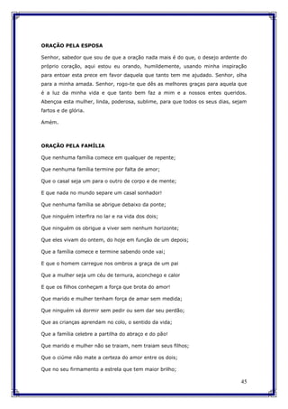45
ORAÇÃO PELA ESPOSA
Senhor, sabedor que sou de que a oração nada mais é do que, o desejo ardente do
próprio coração, aqui estou eu orando, humildemente, usando minha inspiração
para entoar esta prece em favor daquela que tanto tem me ajudado. Senhor, olha
para a minha amada. Senhor, rogo-te que dês as melhores graças para aquela que
é a luz da minha vida e que tanto bem faz a mim e a nossos entes queridos.
Abençoa esta mulher, linda, poderosa, sublime, para que todos os seus dias, sejam
fartos e de glória.
Amém.
ORAÇÃO PELA FAMÍLIA
Que nenhuma família comece em qualquer de repente;
Que nenhuma família termine por falta de amor;
Que o casal seja um para o outro de corpo e de mente;
E que nada no mundo separe um casal sonhador!
Que nenhuma família se abrigue debaixo da ponte;
Que ninguém interfira no lar e na vida dos dois;
Que ninguém os obrigue a viver sem nenhum horizonte;
Que eles vivam do ontem, do hoje em função de um depois;
Que a família comece e termine sabendo onde vai;
E que o homem carregue nos ombros a graça de um pai
Que a mulher seja um céu de ternura, aconchego e calor
E que os filhos conheçam a força que brota do amor!
Que marido e mulher tenham força de amar sem medida;
Que ninguém vá dormir sem pedir ou sem dar seu perdão;
Que as crianças aprendam no colo, o sentido da vida;
Que a família celebre a partilha do abraço e do pão!
Que marido e mulher não se traiam, nem traiam seus filhos;
Que o ciúme não mate a certeza do amor entre os dois;
Que no seu firmamento a estrela que tem maior brilho;
 