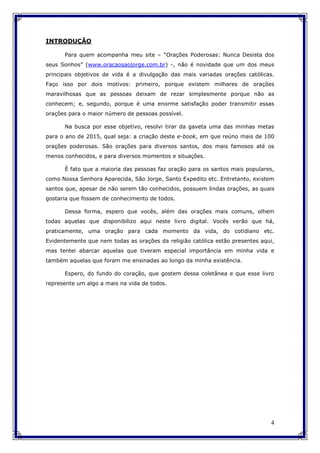 4
INTRODUÇÃO
Para quem acompanha meu site – “Orações Poderosas: Nunca Desista dos
seus Sonhos” (www.oracaosaojorge.com.br) -, não é novidade que um dos meus
principais objetivos de vida é a divulgação das mais variadas orações católicas.
Faço isso por dois motivos: primeiro, porque existem milhares de orações
maravilhosas que as pessoas deixam de rezar simplesmente porque não as
conhecem; e, segundo, porque é uma enorme satisfação poder transmitir essas
orações para o maior número de pessoas possível.
Na busca por esse objetivo, resolvi tirar da gaveta uma das minhas metas
para o ano de 2015, qual seja: a criação deste e-book, em que reúno mais de 100
orações poderosas. São orações para diversos santos, dos mais famosos até os
menos conhecidos, e para diversos momentos e situações.
É fato que a maioria das pessoas faz oração para os santos mais populares,
como Nossa Senhora Aparecida, São Jorge, Santo Expedito etc. Entretanto, existem
santos que, apesar de não serem tão conhecidos, possuem lindas orações, as quais
gostaria que fossem de conhecimento de todos.
Dessa forma, espero que vocês, além das orações mais comuns, olhem
todas aquelas que disponibilizo aqui neste livro digital. Vocês verão que há,
praticamente, uma oração para cada momento da vida, do cotidiano etc.
Evidentemente que nem todas as orações da religião católica estão presentes aqui,
mas tentei abarcar aquelas que tiveram especial importância em minha vida e
também aquelas que foram me ensinadas ao longo da minha existência.
Espero, do fundo do coração, que gostem dessa coletânea e que esse livro
represente um algo a mais na vida de todos.
 