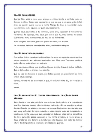 49
ORAÇÃO PARA DORMIR
Querida Mãe, vigia o meu sono, protege a minha família e conforta todos os
doentes e aflitos. Assiste aos agonizantes e leva-os para o céu para junto do Pai.
Antes de dormir, quero renovar a minha Aliança de Amor e recomendar muito
especialmente todos aqueles por quem sou responsável.
Querido Deus, aqui estou, o dia terminou, quero orar, agradecer. O meu amor eu
Te ofereço. Te agradeço, meu Deus, por tudo o que Tu, meu Senhor, me deste.
Guarda-me a mim, ao meu irmão, ao meu pai e à minha mãe.
Muito obrigado, meu Deus, por tudo quanto me deste, dás e darás.
Em teu Nome, Senhor e de vossa Mãe, Maria, descansarei tranquilo.
ORAÇÃO PARA TODAS AS HORAS
Quero olhar hoje o mundo com olhos cheios de amor, ser paciente, compreensivo,
manso e prudente; ver, além das aparências, teus filhos como Tu mesmo os vês, e
assim não ver senão o bem em cada um.
Fecha os meus ouvidos a toda a calúnia. Guarda a minha língua de toda a maldade.
Que só de bênçãos se encha o meu espírito.
Que eu seja tão bondoso e alegre, que todos quantos se aproximarem de mim,
sintam a tua presença.
Senhor, reveste-me da tua beleza, e que, no decurso deste dia, eu Te revele a
todos.
Amém.
ORAÇÃO PARA PROTEÇÃO CONTRA TEMPESTADES - ORAÇÃO DE SANTA
BÁRBARA
Santa Bárbara, que sois mais forte que as torres das fortalezas e a violência dos
furacões, fazei que os raios não me atinjam, os trovões não me assustem e o troar
dos canhões não me abalem a coragem e a bravura. Ficai sempre ao meu lado para
que possa enfrentar de fronte erguidas e rosto sereno todas as tempestades e
batalhas de minha vida, para que, vencedor de todas as lutas, com a consciência
do dever cumprido, possa agradecer a vós, minha protetora, e render graças a
Deus, criador do céu, da terra e da natureza: este Deus que tem poder de dominar
o furor das tempestades e abrandar a crueldade das guerras.
 