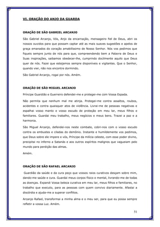 51
VI. ORAÇÃO DO ANJO DA GUARDA
ORAÇÃO DE SÃO GABRIEL ARCANJO
São Gabriel Arcanjo, Vós, Anjo da encarnação, mensageiro fiel de Deus, abri os
nossos ouvidos para que possam captar até as mais suaves sugestões e apelos de
graça emanados do coração amabilíssimo de Nosso Senhor. Nós vos pedimos que
fiqueis sempre junto de nós para que, compreendendo bem a Palavra de Deus e
Suas inspirações, saibamos obedecer-lhe, cumprindo docilmente aquilo que Deus
quer de nós. Fazei que estejamos sempre disponíveis e vigilantes. Que o Senhor,
quando vier, não nos encontre dormindo.
São Gabriel Arcanjo, rogai por nós. Amém.
ORAÇÃO DE SÃO MIGUEL ARCANJO
Príncipe Guardião e Guerreiro defendei-me e protegei-me com Vossa Espada.
Não permita que nenhum mal me atinja. Protegei-me contra assaltos, roubos,
acidentes e contra quaisquer atos de violência. Livrai-me de pessoas negativas e
espalhai vosso manto e vosso escudo de proteção em meu lar, meus filhos e
familiares. Guardai meu trabalho, meus negócios e meus bens. Trazei a paz e a
harmonia.
São Miguel Arcanjo, defendei-nos neste combate, cobri-nos com o vosso escudo
contra os embustes e ciladas do demônio. Instante e humildemente vos pedimos,
que Deus sobre ele impere e vós, Príncipe da milícia celeste, com esse poder divino,
precipitai no inferno a Satanás e aos outros espíritos malignos que vagueiam pelo
mundo para perdição das almas.
Amém.
ORAÇÃO DE SÃO RAFAEL ARCANJO
Guardião da saúde e da cura peço que vossos raios curativos desçam sobre mim,
dando-me saúde e cura. Guardai meus corpos físico e mental, livrando-me de todas
as doenças. Expandi Vossa beleza curativa em meu lar, meus filhos e familiares, no
trabalho que executo, para as pessoas com quem convivo diariamente. Afastai a
discórdia e ajuda-me a superar conflitos.
Arcanjo Rafael, transformai a minha alma e o meu ser, para que eu possa sempre
refletir a vossa Luz. Amém.
 