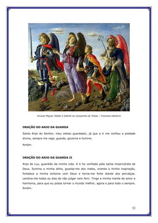 52
Arcanjo Miguel, Rafael e Gabriel na companhia de Tobias – Francesco Botticini
ORAÇÃO DO ANJO DA GUARDA
Santo Anjo do Senhor, meu zeloso guardador, já que a ti me confiou a piedade
divina, sempre me rege, guarde, governe e ilumine.
Amém.
ORAÇÃO DO ANJO DA GUARDA II
Anjo de Luz, guardião da minha vida. A ti fui confiado pela santa misericórdia de
Deus. Ilumina a minha alma, guarda-me dos males, orienta a minha inspiração,
fortalece a minha sintonia com Deus e torna-me forte diante dos percalços.
Lembra-me todos os dias de não julgar nem ferir. Tinge a minha mente de amor e
harmonia, para que eu possa tornar o mundo melhor, agora e para todo o sempre.
Amém.
 