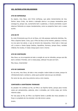 53
VII. OUTROS ATOS RELIGIOSOS
ATO DE ESPERANÇA
Eu espero, meu Deus, com firme confiança, que pelos merecimentos de meu
Senhor Jesus Cristo, me dareis a salvação eterna e as graças necessárias para
consegui-la, porque vós, sumamente bom e poderoso, o haveis prometido a quem
observar fielmente os vossos mandamentos, como eu proponho fazer com o vosso
auxílio.
ATO DE FÉ
Eu creio firmemente que há um só Deus, em três pessoas realmente distintas, Pai,
Filho e Espírito Santo. Creio, que o Filho de Deus se fez homem, padeceu e morreu
na cruz para nos salvar, e que ao terceiro dia ressuscitou. Creio tudo o mais que
crê e ensina a Santa Igreja Católica, Apostólica, Romana, porque Deus, verdade
infalível, lho revelou. E nesta crença quero viver e morrer.
ATO DE CONTRIÇÃO
Meu Deus, eu me arrependo de todo o coração de vos ter ofendido, porque sois tão
bom e amável. Prometo, com a vossa graça, esforçar-me para ser bom.
Meu Jesus, misericórdia!
ATO DE CARIDADE
Eu vos amo, meu Deus, de todo o meu coração e sobre todas as coisas, porque és
infinitamente bom e amável e, antes quero perder tudo do que vos ofender.
Por amor de vós, amo meu próximo como a mim mesmo.
CONFISSÃO A SANTÍSSIMA TRINDADE
Eu pecador me confesso ao Pai, ao Filho e ao Espírito Santo, porque peco muitas
vezes por pensamentos, palavras, atos e omissões, por minha culpa, por minha
máxima culpa.
Por isso peço ao Pai, ao Filho e ao Espírito Santo o perdão dos meus pecados e a
força e o propósito de me emendar e de não tornar a pecar.
Amém.
 