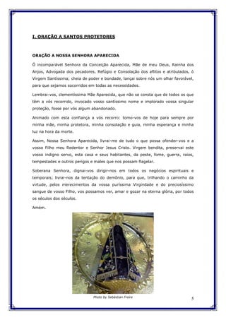 5
I. ORAÇÃO A SANTOS PROTETORES
ORAÇÃO A NOSSA SENHORA APARECIDA
Ó incomparável Senhora da Conceição Aparecida, Mãe de meu Deus, Rainha dos
Anjos, Advogada dos pecadores, Refúgio e Consolação dos aflitos e atribulados, ó
Virgem Santíssima; cheia de poder e bondade, lançai sobre nós um olhar favorável,
para que sejamos socorridos em todas as necessidades.
Lembrai-vos, clementíssima Mãe Aparecida, que não se consta que de todos os que
têm a vós recorrido, invocado vosso santíssimo nome e implorado vossa singular
proteção, fosse por vós algum abandonado.
Animado com esta confiança a vós recorro: tomo-vos de hoje para sempre por
minha mãe, minha protetora, minha consolação e guia, minha esperança e minha
luz na hora da morte.
Assim, Nossa Senhora Aparecida, livrai-me de tudo o que possa ofender-vos e a
vosso Filho meu Redentor e Senhor Jesus Cristo. Virgem bendita, preservai este
vosso indigno servo, esta casa e seus habitantes, da peste, fome, guerra, raios,
tempestades e outros perigos e males que nos possam flagelar.
Soberana Senhora, dignai-vos dirigir-nos em todos os negócios espirituais e
temporais; livrai-nos da tentação do demônio, para que, trilhando o caminho da
virtude, pelos merecimentos da vossa puríssima Virgindade e do preciosíssimo
sangue de vosso Filho, vos possamos ver, amar e gozar na eterna glória, por todos
os séculos dos séculos.
Amém.
Photo by Sebástian Freire
 