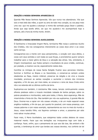 6
ORAÇÃO A NOSSA SENHORA APARECIDA II
Querida Mãe Nossa Senhora Aparecida. Vós que nunca nos abandonais. Vós que
sois a mais bela das mães, a quem eu amo de todo meu coração, eu vos peço mais
uma vez: que me ajudeis a alcançar a minha tão sonhada graça (fazer o pedido).
Ainda que seja tarefa difícil, sei que me ajudará e me acompanhará hoje e
sempre, até a hora da minha morte. Amém.
ORAÇÃO A NOSSA SENHORA AUXILIADORA
Ó Santíssima e Imaculada Virgem Maria, terníssima Mãe nossa e poderoso Auxílio
dos Cristãos, nós nos consagramos inteiramente ao vosso doce amor e ao vosso
santo serviço.
Consagramos-vos a mente com seus pensamentos, o coração com seus afetos, o
corpo com seus sentidos e com todas as suas forças, e prometemos querer sempre
trabalhar para a maior glória de Deus e a salvação das almas. Vós, entretanto, ó
Virgem incomparável, que fostes sempre a Auxiliadora do povo cristão, continuai,
por piedade, a mostrar-vos tal, especialmente nestes dias.
Humilhai os inimigos de nossa Santa Religião frustrai seus perversos intentos.
Iluminai e fortificai os Bispos e os Sacerdotes, e conservai-os sempre unidos
obedientes ao Papa, mestre infalível; preservai da religião e do vício a incauta
mocidade; promovei as santas vocações e aumentai o número dos ministros
sagrados, a fim de que, por meio deles, se conserve o reino de Jesus Cristo entre
nós e se estenda até os últimos confins da terra.
Suplicamos-vos também, ó dulcíssima Mãe nossa, lanceis continuamente vossos
olhares piedosos sobre a incauta mocidade rodeada de tantos perigos, sobre os
pobres pecadores e moribundos; sede para todos, ó Maria, doce esperança, Mãe de
misericórdia e Porta do Céu. Mas também por nós vos suplicamos, ó grande Mãe de
Deus. Ensinai-nos a copiar em nós vossas virtudes, e de um modo especial vossa
angélica modéstia, a fim de que, por quanto for possível, com nossa presença, com
nossas palavras e com nosso exemplo, representemos ao vivo no meio do mundo a
Jesus, vosso bendito Filho, vos façamos conhecer e amar, e possamos por este
meio salvar muitas almas.
Fazei mais, ó Maria Auxiliadora, que estejamos todos unidos debaixo do vosso
maternal manto. Fazei que nas tentações vos invoquemos logo com toda a
confiança. Fazei, enfim, que o pensamento de que sois tão boa, tão amável e tão
querida, a lembrança do amor que tendes aos vossos devotos, nos conforte de tal
 