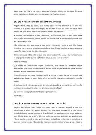 7
modo que, na vida e na morte, saiamos vitoriosos contra os inimigos de nossa
alma, e possamos depois unir-nos convosco no Paraíso. Amém.
ORAÇÃO A NOSSA SENHORA DESATADORA DOS NÓS
Virgem Maria, mãe de Jesus, que nunca deixa de me amparar e vir em meu
socorro, e a quem Deus encarregou de desatar os nós da vida dos seus filhos
aflitos, em suas mãos não há nó que não poderá ser desfeito.
A senhora bem conhece o meu desespero, a minha dor, volta o seu olhar sobre
mim, e vê o emaranhado de nós que há em minha vida, e o quanto estou amarrado
por causa destes nós.
Mãe poderosa, por sua graça e seu poder intercessor junto a seu filho Jesus,
ninguém, nem mesmo o maligno poderá me tirar do seu precioso amparo, portanto
eu confio à senhora a fita da minha vida.
Recebe em suas mãos este nó que está amarrando minha vida, e eu humildemente
te peço para desatá-lo para a glória de Deus, e para todo o sempre.
(fazer o pedido)
Que todas as dificuldades sejam superadas, que todas as barreiras sejam
derrubadas, que todos os caminhos se abram e que surjam todas as oportunidades
de bem, a mim reservadas por Deus.
E humildemente peço que ninguém tenha a força e o poder de me prejudicar, que
nada tenha a força e o poder de interferir em minha vida, em meu trabalho e minha
saúde.
A senhora que é minha esperança, a minha consolação, a minha força, ouve minha
súplica, me guarda, me guia e me protege, seguro refúgio!
E à senhora serei profundamente grato para sempre.
Assim seja.
ORAÇÃO A NOSSA SENHORA DA IMACULADA CONCEIÇÃO
Virgem Santíssima, que fostes concebida sem o pecado original e por isto
merecestes o título de Nossa Senhora da Imaculada Conceição, e por terdes
evitado todos os outros pecados, o Anjo Gabriel vos saudou com as belas palavras:
"Ave Maria, cheia de graça"; nós vos pedimos que nos alcanceis do vosso divino
Filho o auxílio necessário para vencermos as tentações e evitarmos os pecados e já
que vos chamamos de Mãe, atendei-nos com carinho maternal esta graça: (fazer o
 