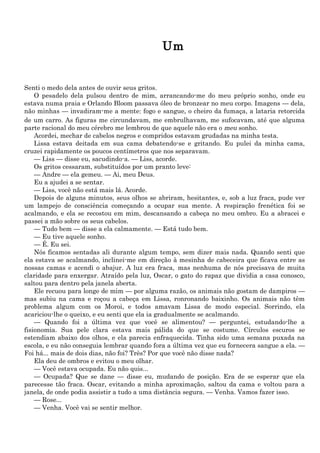 Um


Senti o medo dela antes de ouvir seus gritos.
    O pesadelo dela pulsou dentro de mim, arrancando-me do meu próprio sonho, onde eu
estava numa praia e Orlando Bloom passava óleo de bronzear no meu corpo. Imagens — dela,
não minhas — invadiram-me a mente: fogo e sangue, o cheiro da fumaça, a lataria retorcida
de um carro. As figuras me circundavam, me embrulhavam, me sufocavam, até que alguma
parte racional do meu cérebro me lembrou de que aquele não era o meu sonho.
    Acordei, mechar de cabelos negros e compridos estavam grudadas na minha testa.
    Lissa estava deitada em sua cama debatendo-se e gritando. Eu pulei da minha cama,
cruzei rapidamente os poucos centímetros que nos separavam.
    — Liss — disse eu, sacudindo-a. — Liss, acorde.
    Os gritos cessaram, substituídos por um pranto leve:
    — Andre — ela gemeu. — Ai, meu Deus.
    Eu a ajudei a se sentar.
    — Liss, você não está mais lá. Acorde.
    Depois de alguns minutos, seus olhos se abriram, hesitantes, e, sob a luz fraca, pude ver
um lampejo de consciência começando a ocupar sua mente. A respiração frenética foi se
acalmando, e ela se recostou em mim, descansando a cabeça no meu ombro. Eu a abracei e
passei a mão sobre os seus cabelos.
    — Tudo bem — disse a ela calmamente. — Está tudo bem.
    — Eu tive aquele sonho.
    — É. Eu sei.
    Nós ficamos sentadas ali durante algum tempo, sem dizer mais nada. Quando senti que
ela estava se acalmando, inclinei-me em direção à mesinha de cabeceira que ficava entre as
nossas camas e acendi o abajur. A luz era fraca, mas nenhuma de nós precisava de muita
claridade para enxergar. Atraído pela luz, Oscar, o gato do rapaz que dividia a casa conosco,
saltou para dentro pela janela aberta.
    Ele recuou para longe de mim — por alguma razão, os animais não gostam de dampiros —
mas subiu na cama e roçou a cabeça em Lissa, ronronando baixinho. Os animais não têm
problema algum com os Moroi, e todos amavam Lissa de modo especial. Sorrindo, ela
acariciou-lhe o queixo, e eu senti que ela ia gradualmente se acalmando.
    — Quando foi a última vez que você se alimentou? — perguntei, estudando-lhe a
fisionomia. Sua pele clara estava mais pálida do que se costume. Círculos escuros se
estendiam abaixo dos olhos, e ela parecia enfraquecida. Tinha sido uma semana puxada na
escola, e eu não conseguia lembrar quando fora a última vez que eu fornecera sangue a ela. —
Foi há... mais de dois dias, não foi? Três? Por que você não disse nada?
    Ela deu de ombros e evitou o meu olhar.
    — Você estava ocupada. Eu não quis...
    — Ocupada? Que se dane — disse eu, mudando de posição. Era de se esperar que ela
parecesse tão fraca. Oscar, evitando a minha aproximação, saltou da cama e voltou para a
janela, de onde podia assistir a tudo a uma distância segura. — Venha. Vamos fazer isso.
    — Rose...
    — Venha. Você vai se sentir melhor.
 
