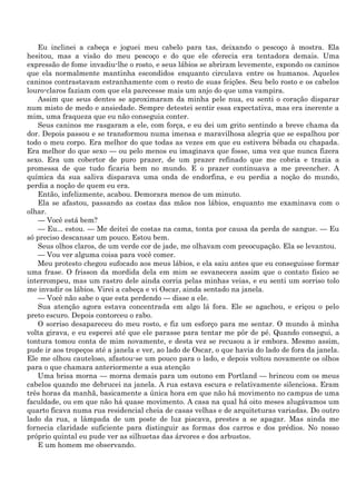 Eu inclinei a cabeça e joguei meu cabelo para tas, deixando o pescoço à mostra. Ela
hesitou, mas a visão do meu pescoço e do que ele oferecia era tentadora demais. Uma
expressão de fome invadiu-lhe o rosto, e seus lábios se abriram levemente, expondo os caninos
que ela normalmente mantinha escondidos enquanto circulava entre os humanos. Aqueles
caninos contrastavam estranhamente com o resto de suas feições. Seu belo rosto e os cabelos
louro-claros faziam com que ela parecesse mais um anjo do que uma vampira.
   Assim que seus dentes se aproximaram da minha pele nua, eu senti o coração disparar
num misto de medo e ansiedade. Sempre detestei sentir essa expectativa, mas era inerente a
mim, uma fraqueza que eu não conseguia conter.
   Seus caninos me rasgaram a ele, com força, e eu dei um grito sentindo a breve chama da
dor. Depois passou e se transformou numa imensa e maravilhosa alegria que se espalhou por
todo o meu corpo. Era melhor do que todas as vezes em que eu estivera bêbada ou chapada.
Era melhor do que sexo — ou pelo menos eu imaginava que fosse, uma vez que nunca fizera
sexo. Era um cobertor de puro prazer, de um prazer refinado que me cobria e trazia a
promessa de que tudo ficaria bem no mundo. E o prazer continuava a me preencher. A
química da sua saliva disparava uma onda de endorfina, e eu perdia a noção do mundo,
perdia a noção de quem eu era.
   Então, infelizmente, acabou. Demorara menos de um minuto.
   Ela se afastou, passando as costas das mãos nos lábios, enquanto me examinava com o
olhar.
   — Você está bem?
   — Eu... estou. — Me deitei de costas na cama, tonta por causa da perda de sangue. — Eu
só preciso descansar um pouco. Estou bem.
   Seus olhos claros, de um verde cor de jade, me olhavam com preocupação. Ela se levantou.
   — Vou ver alguma coisa para você comer.
   Meu protesto chegou sufocado aos meus lábios, e ela saiu antes que eu conseguisse formar
uma frase. O frisson da mordida dela em mim se esvanecera assim que o contato físico se
interrompeu, mas um rastro dele ainda corria pelas minhas veias, e eu senti um sorriso tolo
me invadir os lábios. Virei a cabeça e vi Oscar, ainda sentado na janela.
   — Você não sabe o que esta perdendo — disse a ele.
   Sua atenção agora estava concentrada em algo lá fora. Ele se agachou, e eriçou o pelo
preto escuro. Depois contorceu o rabo.
   O sorriso desapareceu do meu rosto, e fiz um esforço para me sentar. O mundo à minha
volta girava, e eu esperei até que ele parasse para tentar me pôr de pé. Quando consegui, a
tontura tomou conta de mim novamente, e desta vez se recusou a ir embora. Mesmo assim,
pude ir aos tropeços até a janela e ver, ao lado de Oscar, o que havia do lado de fora da janela.
Ele me olhou cauteloso, afastou-se um pouco para o lado, e depois voltou novamente os olhos
para o que chamara anteriormente a sua atenção
   Uma brisa morna — morna demais para um outono em Portland — brincou com os meus
cabelos quando me debrucei na janela. A rua estava escura e relativamente silenciosa. Eram
três horas da manhã, basicamente a única hora em que não há movimento no campus de uma
faculdade, ou em que não há quase movimento. A casa na qual há oito meses alugávamos um
quarto ficava numa rua residencial cheia de casas velhas e de arquiteturas variadas. Do outro
lado da rua, a lâmpada de um poste de luz piscava, prestes a se apagar. Mas ainda me
fornecia claridade suficiente para distinguir as formas dos carros e dos prédios. No nosso
próprio quintal eu pude ver as silhuetas das árvores e dos arbustos.
   E um homem me observando.
 