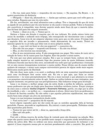 — Na rua, mais para baixo — respondeu ele em transe. — Na esquina. Na Brown. — A
quatro quarteirões de distância.
    — Obrigada — disse ela, afastando-se. — Assim que sairmos, quero que você volte para os
seus estudos. Esqueça que nos viu esta noite.
    Ele fez, servilmente, um sinal afirmativo com a cabeça. Tive a impressão de que ele teria
se jogado de um penhasco por ela sem hesitar se ela assim o tivesse pedido. Todos os humanos
são suscetíveis à compulsão, mas Jeremy parecia ainda mais fraco do que a maioria deles.
Isso foi bem útil para nós naquele momento.
    — Vamos — disse eu a ela. — Temos que ir.
    Saímos e fomos em direção à esquina que ele nos indicara. Eu ainda estava tonta por
causa da mordida e andando meio trôpega, não conseguindo me movimentar com a rapidez
que desejava. Lissa teve de me amparar algumas vezes para que eu não caísse. O tempo todo
a angústia dela me invadia o pensamento, vinda diretamente da sua mente. Tentei ao
máximo ignora-la; eu já tinha que lidar com os meus próprios medos.
    — Rose... o que você vai fazer se eles nos pegarem? — sussurrou ela.
    — Eles não vão nos pegar — respondi com firmeza. — Eu não vou deixar.
    — Mas, se eles tiverem nos encontrado...
    — Eles já nos encontraram antes. E não conseguiram nos pegar. Nós vamos de carro até a
estação de trem e de lá vamos para Los Angeles. Eles vão perder o nosso rastro.
    Fiz com que esse plano parecesse simples. Era o que eu sempre fazia, embora não fosse
nada simples manter-se em constante fuga das pessoas junto às quais tínhamos crescido.
Vínhamos fazendo isso havia dois anos, escondendo-nos onde quer que pudéssemos e tentando
ver se amo menos conseguíamos terminar o ensino médio. Nosso último ano do ensino médio
acabara de começar, e morar num campus universitário parecia de algum modo mais seguro.
Estávamos muito perto da liberdade
    Ela não disse mais nada, e eu senti a confiança dela em mim aumentar repentinamente
mais uma vez.Sempre fora assim entre nós. Eu era a que agia, que fazia as coisas
acontecerem — às vezes precipitadamente. Ela era a mais racional, a que planejava as coisas
e as pesquisas exaustivamente antes de agir. Ambos os estilos tinham as suas vantagens, mas
naquele momento, era preciso que nos precipitássemos. Não tínhamos tempo para hesitação.
    Lissa e eu éramos a melhor amiga uma da outra desde o jardim de infância, quando a
nossa professora nos pôs em dupla para fazermos trabalhos escolares juntas. Forçar crianças
de cinco anos a soletrar Vasilisa Dragomir e Rosemarie Hathaway, porém, era algo que ia além
da crueldade, e nós — ou melhor, eu — respondemos à altura. Atirei meu livro na professora e
a chamei de fascista canalha. Eu não sabia o que aquelas palavras significavam, mas sabia
muito bem como atingir um alvo em movimento.
    Lissa e eu nos tornamos inseparáveis desde então.
    — Você ouviu isso? — perguntou ela de repente.
    Levei alguns segundos para me dar conta do que os sentidos aguçados dela já haviam
percebido. Passos, movendo-se rapidamente. Eu contraí o rosto preocupada. Tínhamos ainda
dois quarteirões pela frente.
    — Vamos ter que correr até lá — disse eu, agarrando o braço dela.
    — Mas você não pode...
    — Corre.
    Usei até a última reserva da minha força de vontade para não desmaiar na calçada. Meu
corpo não queria correr depois de ter perdido tanto sangue e enquanto ainda metabolizava os
efeitos da saliva dela. Mas eu ordenei aos meus músculos que parassem de reclamar e me
agarrei à Lissa enquanto nossos pés se moviam pesadamente sobre o concreto. Em geral eu
 