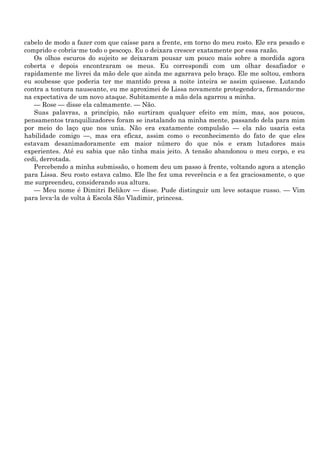 cabelo de modo a fazer com que caísse para a frente, em torno do meu rosto. Ele era pesado e
comprido e cobria-me todo o pescoço. Eu o deixara crescer exatamente por essa razão.
   Os olhos escuros do sujeito se deixaram pousar um pouco mais sobre a mordida agora
coberta e depois encontraram os meus. Eu correspondi com um olhar desafiador e
rapidamente me livrei da mão dele que ainda me agarrava pelo braço. Ele me soltou, embora
eu soubesse que poderia ter me mantido presa a noite inteira se assim quisesse. Lutando
contra a tontura nauseante, eu me aproximei de Lissa novamente protegendo-a, firmando-me
na expectativa de um novo ataque. Subitamente a mão dela agarrou a minha.
   — Rose — disse ela calmamente. — Não.
   Suas palavras, a princípio, não surtiram qualquer efeito em mim, mas, aos poucos,
pensamentos tranquilizadores foram se instalando na minha mente, passando dela para mim
por meio do laço que nos unia. Não era exatamente compulsão — ela não usaria esta
habilidade comigo —, mas era eficaz, assim como o reconhecimento do fato de que eles
estavam desanimadoramente em maior número do que nós e eram lutadores mais
experientes. Até eu sabia que não tinha mais jeito. A tensão abandonou o meu corpo, e eu
cedi, derrotada.
   Percebendo a minha submissão, o homem deu um passo à frente, voltando agora a atenção
para Lissa. Seu rosto estava calmo. Ele lhe fez uma reverência e a fez graciosamente, o que
me surpreendeu, considerando sua altura.
   — Meu nome é Dimitri Belikov — disse. Pude distinguir um leve sotaque russo. — Vim
para leva-la de volta à Escola São Vladimir, princesa.
 