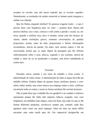 receptor no ouvido, mas não posso impedir que se revelem segredos. 
Naturalmente, as resoluções de caráter comercial se tornam assim inseguras e 
minhas voz, trêmula. 
Que faz Harras enquanto telefono? Se quisesse exagerar muito – o que é 
preciso fazer com freqüência para ver claro –, poderia dizer: Harras não 
precisa telefone, usa o meu, colocou o sofá contra a parede e escuta; eu, em 
troca, quando o telefone toca, devo ir atender, tomar nota dos desejos do 
cliente, adotar resoluções graves, sustentar conversações de grandes 
proporções, porém, antes de tudo, proporcionar a Harras informações 
involuntárias, através da parede. Ou antes, nem mesmo espera o fim da 
conversação, porém que se ergue depois da passagem que lhe informa 
suficientemente sobre o caso, atira-se, segundo o seu costume, através da 
cidade e, antes de eu ter pendurado o receptor, está talvez trabalhando já 
contra mim. 
Poseidon 
Poseidon estava sentado à sua mesa de trabalho e fazia contas. A 
administração de todas contas. A administração de todas as águas dava-lhe um 
trabalho infinito. Poderia dispor de quantas forças auxiliares quisera, e com 
efeito, tinhas muitas, mas como tomava seu emprego muito a sério, verificara 
novamente todas as contas, e assim as forças auxiliares lhe serviam de pouco. 
Não se pode dizer que o trabalho lhe era agradável e na verdade o realizava 
unicamente porque lhe tinha sido imposto; tinha-se ocupado, sim, com 
freqüência, em trabalhos mais alegres, como ele dizia, mas cada vez que se lhe 
faziam diferentes propostas, revelava-se sempre que, contudo, nada lhes 
agradava tanto como seu atual emprego. Além do mais era muito difícil 
encontrar uma outra tarefa para ele. Era impossível designar-lhe um 
 