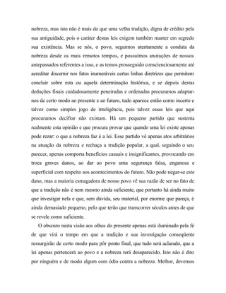 nobreza, mas isto não é mais do que uma velha tradição, digna de crédito pela 
sua antiguidade, pois o caráter destas leis exigem também manter em segredo 
sua existência. Mas se nós, o povo, seguimos atentamente a conduta da 
nobreza desde os mais remotos tempos, e possuímos anotações de nossos 
antepassados referentes a isso, e as temos prosseguido conscienciosamente até 
acreditar discernir nos fatos inumeráveis certas linhas diretrizes que permitem 
concluir sobre esta ou aquela determinação histórica, e se depois destas 
deduções finais cuidadosamente peneiradas e ordenadas procuramos adaptar-nos 
de certo modo ao presente e ao futuro, tudo aparece então como incerto e 
talvez como simples jogo de inteligência, pois talvez essas leis que aqui 
procuramos decifrar não existam. Há um pequeno partido que sustenta 
realmente esta opinião e que procura provar que quando uma lei existe apenas 
pode rezar: o que a nobreza faz é a lei. Esse partido vê apenas atos arbitrários 
na atuação da nobreza e rechaça a tradição popular, a qual, seguindo o seu 
parecer, apenas comporta benefícios casuais e insignificantes, provocando em 
troca graves danos, ao dar ao povo uma segurança falsa, enganosa e 
superficial com respeito aos acontecimentos do futuro. Não pode negar-se este 
dano, mas a maioria esmagadora de nosso povo vê sua razão de ser no fato de 
que a tradição não é nem mesmo ainda suficiente, que portanto há ainda muito 
que investigar nela e que, sem dúvida, seu material, por enorme que pareça, é 
ainda demasiado pequeno, pelo que terão que transcorrer séculos antes de que 
se revele como suficiente. 
O obscuro nesta visão aos olhos do presente apenas está iluminado pela fé 
de que virá o tempo em que a tradição e sua investigação conseqüente 
ressurgirão de certo modo para pôr ponto final, que tudo será aclarado, que a 
lei apenas pertencerá ao povo e a nobreza terá desaparecido. Isto não é dito 
por ninguém e de modo algum com ódio contra a nobreza. Melhor, devemos 
 