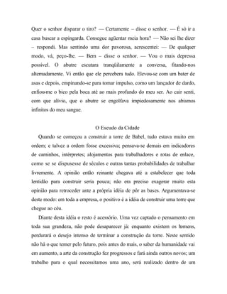 Quer o senhor disparar o tiro? — Certamente – disse o senhor. — É só ir a 
casa buscar a espingarda. Consegue agüentar meia hora? — Não sei lhe dizer 
– respondi. Mas sentindo uma dor pavorosa, acrescentei: — De qualquer 
modo, vá, peço-lhe. — Bem – disse o senhor. — Vou o mais depressa 
possível. O abutre escutara tranqüilamente a conversa, fitando-nos 
alternadamente. Vi então que ele percebera tudo. Elevou-se com um bater de 
asas e depois, empinando-se para tomar impulso, como um lançador de dardo, 
enfiou-me o bico pela boca até ao mais profundo do meu ser. Ao cair senti, 
com que alívio, que o abutre se engolfava impiedosamente nos abismos 
infinitos do meu sangue. 
O Escudo da Cidade 
Quando se começou a construir a torre de Babel, tudo estava muito em 
ordem; e talvez a ordem fosse excessiva; pensava-se demais em indicadores 
de caminhos, intérpretes; alojamentos para trabalhadores e rotas de enlace, 
como se se dispusesse de séculos e outras tantas probabilidades de trabalhar 
livremente. A opinião então reinante chegava até a estabelecer que toda 
lentidão para construir seria pouca; não era preciso exagerar muito esta 
opinião para retroceder ante a própria idéia de pôr as bases. Argumentava-se 
deste modo: em toda a empresa, o positivo é a idéia de construir uma torre que 
chegue ao céu. 
Diante desta idéia o resto é acessório. Uma vez captado o pensamento em 
toda sua grandeza, não pode desaparecer já: enquanto existem os homens, 
perdurará o desejo intenso de terminar a construção da torre. Neste sentido 
não há o que temer pelo futuro, pois antes do mais, o saber da humanidade vai 
em aumento, a arte da construção fez progressos e fará ainda outros novos; um 
trabalho para o qual necessitamos uma ano, será realizado dentro de um 
 