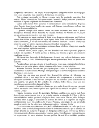 a expressão “erro crasso” em função de sua vergonhosa campanha militar, na qual pagou
com a vida a inaptidão para o exercício da liderança em combate.
    Ante o ataque perpetrado por Roma, a maior parte da população masculina ilíria
morreu. Alguns conseguiram fugir para o norte, buscando abrigo junto aos germânicos,
antes que as legiões chegassem lhes trazendo dor e sofrimento.
    Outros tantos foram feitos escravos e comercializados como mercadorias de pouco
valor. Os mais fortes foram levados para arenas, onde lutavam contra homens ou feras, para
diversão de romanos bêbados.
    O próprio Pérdigas teria morrido diante das tropas invasoras, não fosse o pedido
desesperado de um rei à beira da morte. Na verdade, não tanto por Amintas ser rei, ou por
ser seu amigo, mas por motivos bem mais pessoais.
      No momento do saque, Amintas já ferido e em desespero, determinou que Pérdigas
levasse sua mulher grávida para um lugar seguro. Seus filhos mais velhos, oriundos de
outros casamentos, já haviam sido mortos em combates anteriores. Salvar a criança que
ainda iria nascer era a única esperança de dar continuidade à sua dinastia.
    O velho soldado fez o que os soldados costumam fazer: obedeceu e fugiu com a rainha
para uma longínqua região da zona rural.
    O menino nasceu, meses depois, em uma humilde casa onde o pequeno grupo de
exilados se escondera. A rainha, já fraca e doente, não resistiu ao parto em condições
precárias e morreu.
    Aléxis era fruto da relação de Pérdigas com a dona da casa onde se abrigaram, sendo
que desta mulher, o velho soldado nem sequer o nome pronunciava, desde sua partida para
o oriente.
    Passados alguns anos de privação e vivendo com o pouco que a natureza lhe ofertava,
Pérdigas teve que voltar a fazer a única coisa que sabia: lutar e vencer inimigos.
    Situações extremas fizeram com que viajasse para a Judeia e se apresentasse como
voluntário ao exército romano. O antigo inimigo era agora o responsável por seu sustento e
determinava seus passos.
    Porém, não era mais um general. Seu desenvolvido atributo de liderança, sua
capacidade tática e suas experiências em combate não compensavam a condição de
estrangeiro derrotado. O máximo que conseguira foi ser admitido como comandante de
uma decúria, um grupo de dez soldados de cavalaria, todos ilírios, sendo por isso
reconhecidos como membros da decúria Ilíria.
    A maioria de seus subordinados era fortalecida pelo sonho de um dia retornar a seu país
e vê-lo novamente livre, como expresso pelo significado do nome de sua pátria: “Terra de
Homens Livres”.
    Naquele momento, apesar dos percalços, Pérdigas acreditava que estava indo bem.
Sobreviviam razoavelmente bem e ele próprio garantia a educação de Filipe e Aléxis,
transmitindo-lhes tudo o que sabia. Os jovens liam, escreviam e falavam, além da língua
ancestral, latim e grego, e estudavam os escritos dos sábios e os segredos da religião.
Conhecimentos todos repassados pelo próprio Pérdigas, lembranças de sua juventude,
quando seu nobre pai lhe oferecia os melhores preceptores vindos da Grécia.
    O extremo cansaço que dominava o corpo do soldado a cada noite e o vinho que bebera
durante o jantar o conduziram para um mundo de inebriante confusão, que o remeteu aos
antigos prazeres do exercício do poder, aos banquetes suntuosos, ao convívio de damas e
ricos comerciantes. Intrigas, assassinatos, venenos, ardis... Entre brumas e cantos religiosos,
viu erguerem-se, do vazio absoluto, imensos prédios. Dentro deles multidões pareciam
 