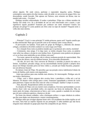 adorar alguém. De onde estava, partícipe e espectador daquelas ações, Pérdigas
contemplava uma espécie de altar imenso, onde ele pôde ver um jovem de sangue ilírio, seu
descendente, sendo louvado. Não apenas em Naissos, nem somente em Roma, mas no
mundo todo como... Um deus!
    Pérdigas acordou sobressaltado. O sonho o perturbara. Filipe era o último membro da
família real ainda vivo. Se a divindade de um rei está relacionada com a morte, o que
significava aquele pesadelo? Estariam por conhecer um outro tormento? Estaria seu
príncipe em perigo? E como poderia um ilírio estar no topo do mundo?! Naquela noite o
velho não mais dormiu.


   Capítulo 2
     – Príncipe?! Você é o meu príncipe? E minha princesa, quem será? Aquela camêla que
te olha enternecida? Bem que eu percebi certo ar de romance entre vossas altezas...
     O provocante era Epídius. Fazia parte do grupo de Pérdigas e, diferente dos demais
colegas, considerava divertido conduzir-se a uma rusga com Filipe.
     – Se a situação fosse outra eu poderia mandar que te açoitassem até a morte, insolente!
     – Certamente, meu amigo. E te digo mais: se minha situação fosse outra, eu poderia
voar sobre tua cabeça e alvejar-te com minhas fezes. Já pensaste como poderia ser perigoso
a ti se eu fosse uma andorinha ou um elefante com asas?
     – Teu nome, apesar de sacrílego, não te oferece nenhuma posição de superioridade. Não
estás acima dos deuses, nem de nenhum homem. Já eu descendo diretamente...
     – Ah não, de novo não. Esta conversa de Dionísio e nereidas já passou de todos os
limites. Acreditarei, prezado colega, em tua ancestralidade imortal quando o próprio deus
descer do Olimpo trazendo jarros de bons vinhos e, cercado por lindas bacantes, preparar-
nos um delicioso bacanal.
     Os demais riram de Filipe. Ele percebeu que sua posição estava indefensável diante da
ironia de Epídius, pelo menos com argumentos.
      Antes que partisse para uma medida mais drástica, foi interrompido. Pérdigas saiu de
sua tenda e determinou:
     – Filipe, você e Aléxis peguem dois cavalos bons e patrulhem a trilha até o sul da
Idumeia. Os demais virão comigo para o oeste. Estaremos aguardando o retorno de vocês
para partirmos. Espero em dois dias estar de volta à civilização. Epídius! Limpe os cavalos.
     – Sim, decurião. Responderam ambos em uníssono.
     As relações de Filipe com seu mentor eram complexas. Em raras oportunidades o jovem
tentava fazer valer sua autoridade nobre, em especial, nas horas de melancolia. Mas, na
maior parte do tempo, relacionavam-se bem e, por vezes, quando a saudade de um tempo
que ele nem conhecera apertava, chamava-o de pai.
     Na frente dos demais soldados, valia a hierarquia militar e o rapaz obedecia às ordens
que lhe eram dadas sem demonstrar o menor constrangimento.
     Pérdigas sabia que cavalgar algumas horas sob o sol escaldante das áridas regiões ao sul
do reino, faria bem ao espírito inquieto de seu protegido. E sabia também que não havia
ninguém mais indicado no grupo para fazer-lhe companhia do que Aléxis.
 
