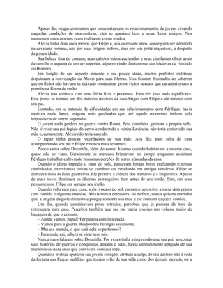 Apesar das rusgas constantes que caracterizavam os relacionamentos de jovens vivendo
naquelas condições de desconforto, eles se queriam bem e eram bons amigos. Nos
momentos mais amenos eram realmente como irmãos.
    Aléxis tinha dois anos menos que Filipe e, aos dezessete anos, conseguira ser admitido
na cavalaria romana, não por suas origens nobres, mas por seu porte majestoso, a despeito
da pouca idade.
    Sua beleza fora do comum, seus cabelos loiros cacheados e seus cintilantes olhos azuis
davam-lhe o aspecto de um ser superior, alguém vindo diretamente das histórias de Hesíodo
ou Homero.
    Em função de seu aspecto atraente e sua pouca idade, muitos prefeitos militares
disputaram a convocação de Aléxis para suas fileiras. Mas ficaram frustrados ao saberem
que os ilírios não haviam se deixado contaminar pelos vícios sexuais que caracterizavam a
promíscua Roma de então.
    Aléxis não sonhava com uma Ilíria livre e poderosa. Para ele, isso nada significava.
Este ponto se tornara um dos maiores motivos de suas brigas com Filipe e até mesmo com
seu pai.
    Contudo, em se tratando de dificuldades em seu relacionamento com Pérdigas, havia
motivos mais fortes, mágoas mais profundas que, até aquele momento, tinham sido
impossíveis de serem superadas.
    O jovem nada perdera na guerra contra Roma. Pelo contrário, ganhara a própria vida.
Não tivesse seu pai fugido do cerco conduzindo a rainha Lavíncia, não teria conhecido sua
mãe e, certamente, Aléxis não teria nascido.
    O rapaz tinha poucas recordações de sua mãe. Aos dez anos saíra de casa
acompanhando seu pai e Filipe e nunca mais retornara.
    Pouco sabia sobre Desantila, além do nome. Mesmo quando habitavam a mesma casa,
quase não se viam. Geralmente os meninos brincavam no campo enquanto assistiam
Pérdigas trabalhar cultivando pequenas porções de terras afastadas da casa.
    Quando o clima impedia o trato do solo, passavam longas horas realizando extensas
caminhadas, exercitando táticas de combate ou estudando em antigas tabuletas. Filipe se
dedicava mais às lides guerreiras. Ele preferia a ciência dos números e a linguística. Apesar
de mais novo, dominara os idiomas estrangeiros bem antes de seu irmão. Sim, em seus
pensamentos, Filipe era sempre seu irmão.
    Quando voltavam para casa, após o ocaso do sol, encontravam sobre a mesa dois pratos
com comida e algumas moedas. Aléxis nunca entendera, ou melhor, nunca quisera entender
qual a origem daquele dinheiro e porque somente sua mãe e ele comiam daquela comida.
    Um dia, quando caminhavam pelas estradas, percebeu que já passara da hora de
retornarem para casa. Percebeu também que seu pai trazia consigo um volume maior de
bagagem do que o comum.
    – Aonde vamos, papai? Perguntou com inocência.
    – Vamos para a guerra. Respondeu Pérdigas secamente.
    – Mas e a mamãe, o que será dela se partirmos?
    – Para onde vai, saberá se virar sem nós.
    Nunca mais falaram sobre Desantila. Por vezes tinha a impressão que seu pai, ao contar
suas histórias de guerras e conquistas, amores e lutas, havia simplesmente apagado de sua
memória os doze anos que convivera com sua mãe.
    Quando a tristeza apertava seu jovem coração, atribuía a culpa de seu destino não à roda
da fortuna das Parcas malditas que teciam o fio de sua vida como dos demais mortais, ou a
 
