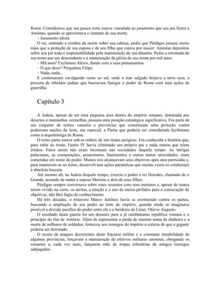 Roma. Considerava que sua pouca sorte estava vinculada ao juramento que seu pai fizera a
Amintas, quando se aproximava o instante de sua morte.
    – Juramento idiota.
    O rei, sentindo a sombra da morte sobre sua cabeça, pediu que Pérdigas jurasse muito
mais que a proteção de sua esposa e de seu filho que estava por nascer. Amintas depositou
sobre seu pai toda a responsabilidade pela manutenção de sua dinastia. Pediu a retomada de
seu trono por um descendente e a manutenção da glória de seu nome por mil anos.
    – Mil anos! Exclamou Aléxis, dando som a seus pensamentos.
    – O que disse? Perguntou Filipe.
    – Nada, nada...
    E continuaram cavalgando rumo ao sul, onde o mar salgado beijava a terra seca, a
procura de rebeldes judeus que buscavam fustigar o poder de Roma com suas ações de
guerrilha.


   Capítulo 3
    A Judeia, apesar de ser uma pequena área dentro do império romano, dominada por
desertos e montanhas vermelhas, possuía uma posição estratégica significativa. Era parte de
um conjunto de reinos vassalos e províncias que constituíam uma proteção contra
poderosas nações do leste, em especial, a Partia que poderia ser considerada facilmente
como a arquiinimiga de Roma.
    O reino parto estava sob as ordens de um tirano perigoso. Era conhecida a história que,
para subir ao trono, Faates IV havia eliminado seu próprio pai e nada menos que trinta
irmãos. Fatos assim não eram incomuns nas sociedades daquele tempo. As intrigas
palacianas, as conspirações, assassinatos, banimentos e outras tantas atrocidades, eram
cometidas em nome do poder. Muitos reis alcançavam seus objetivos após atos parricidas e,
para manterem-se no trono, desenvolviam ações paranóicas que muitas vezes os conduziam
à absoluta loucura.
    Até mesmo ali, na Judeia daquele tempo, exercia o poder o rei Herodes, chamado de o
Grande, acusado de matar a esposa Mariene e dois de seus filhos.
    Pérdigas sempre conversava sobre estes assuntos com seus meninos e, apesar de nunca
terem vivido na corte, os atritos, a traição e o uso de meios pérfidos para a consecução de
objetivos, não lhes fugia do conhecimento.
    Há três décadas, o triúnviro Marco Antônio havia se aventurado contra os partos,
buscando a ampliação de seu poder ao leste do império, quando ainda se imaginava
possível a divisão pacífica do poder entre ele e o herdeiro de César, Otávio Augusto.
    O resultado desta guerra foi um desastre para a já cambaleante república romana e o
princípio do fim de Antônio. Além de representar a perda de enorme soma de dinheiro e a
morte de milhares de soldados, forneceu aos inimigos do império a certeza de que o gigante
poderia ser derrotado.
    O receio de ataques decorrentes deste fracasso militar e a constante instabilidade de
algumas províncias, forçavam a manutenção de efetivos militares enormes, obrigando os
romanos a, cada vez mais, lançarem mão de tropas tributárias de antigos inimigos
subjugados.
 