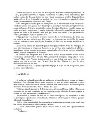 Mas ser soldado não era de todo um mau negócio. A reforma conduzida pelo cônsul Cai
Mário, que profissionalizou as legiões e aumentou os soldos, havia transformado para
melhor o dia-a-dia dos que dedicavam suas vidas à grandeza do império. Dependendo da
região onde se ficava designado, era possível viver com certo conforto e, depois de algum
tempo, até mesmo tentar estabelecer uma família.
    Uma vantagem adicional para os estrangeiros era a possibilidade de se conquistar a
cidadania romana após quinze anos de serviço ou a qualquer momento, por ação meritória
ou ato de bravura. Este era, sem dúvida, o plano de Aléxis. Queria ser cidadão, ganhar seu
anel e, com sorte, arranjar uma ocupação burocrática, algo que lhe possibilitasse tomar uma
esposa, ter filhos e dar suporte à sua mãe que, pelas suas contas, já se aproximava da
velhice, entrando na casa dos quarenta anos.
    Filipe, por sua vez, desejava aventuras maiores. Se o exército romano lhe tirara tudo
que poderia ser seu, antes mesmo dele nascer, era justo que, por intermédio do mesmo
exército, buscasse retomar seus direitos. Para isso, só tinha uma alternativa: a distinção em
combate.
    A sociedade romana era dominada por diversas peculiaridades. Uma das principais era
que, não importando a origem do homem, se ele servisse aos propósitos de glórias e
conquistas a que os romanos se achavam predestinados, ele teria seu valor reconhecido e
poderia disputar uma posição de destaque.
    O caminho que imaginara para si era muito difícil de ser trilhado. Havia o risco
constante de ser interrompido por uma flecha, uma espada inimiga ou uma poção de veneno
“amiga”. Mas, como Pérdigas insistia em dizer, a vida é dura para quem é mole e, com
certeza, este não era o seu caso. Ele era Filipe da Ilíria, filho de rei, neto de reis e
descendente direto de um deus...
    – Elefante com asas... Aquele desgraçado me paga. E Filipe riu um riso gostoso, como
há muito tempo não fazia.


   Capítulo 4
    A lenda era conhecida em todas as nações que compartilhavam a crença nos deuses
olímpicos. Zeus, chamado Júpiter pelos romanos, era uma divindade adepta de prazeres
bem terrenos. Colecionava entre deusas e mortais uma lista infindável de amantes para o
desespero de sua divina esposa Juno, a Rainha dos Céus.
    Certa vez, quando desfrutava do leito da princesa Sêmele, filha de Cádmo e Harmonia,
enganado por um ardil perpetrado por sua ciumenta esposa, o Rei dos deuses tivera que se
mostrar em todo o seu esplendor à pobre moça.
    Aos humanos, a visão de um deus em sua forma transfigurada era insuportável e, estar
na presença de Júpiter nestas circunstâncias, determinou o fim trágico da princesa que caiu
fulminada pelas chamas.
     Sob os restos mortais ainda fumegantes jazia uma criança em estado gestacional, fruto
dos amores adúlteros entre o Pai dos Céus e Sêmele.
      O deus, aterrorizado, pensou haver matado mãe e filho, mas aproximando-se,
exclamou:
    – Ainda vive!
 