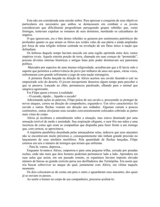 Esta não era considerada uma missão nobre. Para apressar a conquista de seus objetivos
particulares era necessário que ambos se destacassem em combate e os jovens
consideravam que dificilmente progrediriam perseguindo grupos rebeldes que, como
formigas, tentavam expulsar os romanos de seus domínios, mordendo os calcanhares do
império.
    O que ignoravam, era o fato destes rebeldes se guiarem por sentimentos patrióticos tão
profundos quanto os que uniam os ilírios aos verdes vales de sua pátria e ainda ampliados
por força de uma religião milenar centrada na revelação de um Deus único à nação que
defendiam.
    Os hebreus daquele tempo haviam nascido em uma região oprimida entre dois vastos
impérios rivais. Aquela estreita porção de terra, chamada em suas crenças de “prometida”,
possuía divisões internas históricas e antigas lutas pelo poder dominavam seu panorama
político.
     Marcados por aspectos de uma imensa religiosidade, acreditavam que a fé havia sido o
suporte que permitira a sobrevivência do povo por milhares de anos nos quais, várias vezes,
enfrentaram com grande sofrimento o jugo de uma nação estrangeira.
     A primeira flecha lançada na direção de Aléxis acertou seu cavalo fazendo-o cair no
empoeirado solo do deserto. O jovem inexperiente demorou algum tempo para perceber o
que se passava. Lançado ao chão, permaneceu paralisado, olhando para o animal que
sangrava agonizante.
    Foi Filipe quem o trouxe à realidade:
    – O escudo, rápido... Apanhe o escudo!
    Adicionando ações às palavras, Filipe pulou de seu cavalo e, procurando se proteger de
novos ataques, correu na direção do companheiro, erguendo-o. Um silvo característico foi
ouvido e outras flechas voaram em direção aos soldados. Algumas caíram a poucos
centímetros, outras alvejaram seus escudos convenientemente colocados cobrindo as partes
mais vitais do corpo.
    Aléxis já recobrara o entendimento sobre a situação, mas estava dominado por uma
sensação terrível de medo e ansiedade. Sua respiração ofegante, o suor frio nas mãos e uma
incerteza de como agir eram as companhias que dispunha para fazer frente a um inimigo
que, com certeza, se aproximava.
    A trajetória parabólica desenhada pelas ameaçadoras setas, indicava que seus atacantes
não se encontravam muito próximos e, consequentemente não tinham grande precisão no
lançamento de seus artefatos mortíferos. Pela quantidade de flechas lançadas, Filipe
estimou em seis o número de inimigos que teriam que enfrentar.
    – Para lá, vamos, depressa...
    Enquanto levantava Aléxis, empurrou-o para uma pequena trilha, cercada por pesadas
rochas, onde não mais que dois homens poderiam permanecer lado a lado. Aprendera em
suas aulas que assim, em um passado remoto, os espartanos haviam imposto elevado
número de baixas ao grande exército persa nos desfiladeiros das Termópilas. Era assim que
iria buscar sobreviver ao ataque do qual, juntamente com Aléxis, era vítima naquele
momento.
    Os dois colocaram-se de costas um para o outro e aguardaram seus atacantes, dos quais
já se ouviam os passos.
    Ao sentir o tremor no corpo de seu companheiro, procurou acalmá-lo:
 