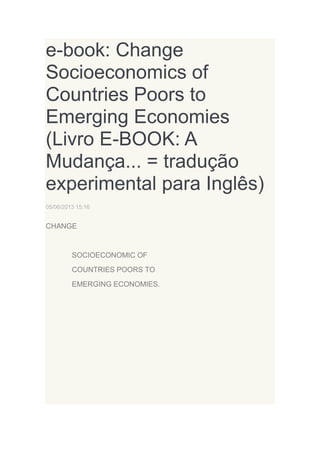 e-book: Change
Socioeconomics of
Countries Poors to
Emerging Economies
(Livro E-BOOK: A
Mudança... = tradução
experimental para Inglês)
05/06/2013 15:16

CHANGE

SOCIOECONOMIC OF
COUNTRIES POORS TO
EMERGING ECONOMIES.

 
