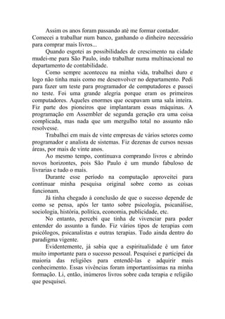 Assim os anos foram passando até me formar contador.
Comecei a trabalhar num banco, ganhando o dinheiro necessário
para comprar mais livros...
Quando esgotei as possibilidades de crescimento na cidade
mudei-me para São Paulo, indo trabalhar numa multinacional no
departamento de contabilidade.
Como sempre aconteceu na minha vida, trabalhei duro e
logo não tinha mais como me desenvolver no departamento. Pedi
para fazer um teste para programador de computadores e passei
no teste. Foi uma grande alegria porque eram os primeiros
computadores. Aqueles enormes que ocupavam uma sala inteira.
Fiz parte dos pioneiros que implantaram essas máquinas. A
programação em Assembler de segunda geração era uma coisa
complicada, mas nada que um mergulho total no assunto não
resolvesse.
Trabalhei em mais de vinte empresas de vários setores como
programador e analista de sistemas. Fiz dezenas de cursos nessas
áreas, por mais de vinte anos.
Ao mesmo tempo, continuava comprando livros e abrindo
novos horizontes, pois São Paulo é um mundo fabuloso de
livrarias e tudo o mais.
Durante esse período na computação aproveitei para
continuar minha pesquisa original sobre como as coisas
funcionam.
Já tinha chegado à conclusão de que o sucesso depende de
como se pensa, após ler tanto sobre psicologia, psicanálise,
sociologia, história, política, economia, publicidade, etc.
No entanto, percebi que tinha de vivenciar para poder
entender do assunto a fundo. Fiz vários tipos de terapias com
psicólogos, psicanalistas e outras terapias. Tudo ainda dentro do
paradigma vigente.
Evidentemente, já sabia que a espiritualidade é um fator
muito importante para o sucesso pessoal. Pesquisei e participei da
maioria das religiões para entendê-las e adquirir mais
conhecimento. Essas vivências foram importantíssimas na minha
formação. Li, então, inúmeros livros sobre cada terapia e religião
que pesquisei.
 