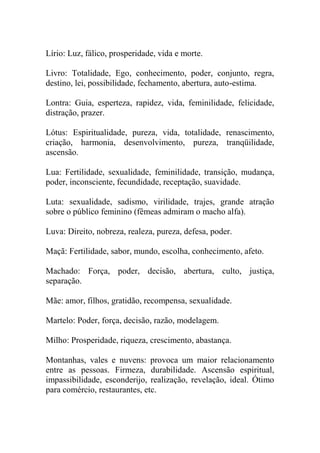 Lírio: Luz, fálico, prosperidade, vida e morte.
Livro: Totalidade, Ego, conhecimento, poder, conjunto, regra,
destino, lei, possibilidade, fechamento, abertura, auto-estima.
Lontra: Guia, esperteza, rapidez, vida, feminilidade, felicidade,
distração, prazer.
Lótus: Espiritualidade, pureza, vida, totalidade, renascimento,
criação, harmonia, desenvolvimento, pureza, tranqüilidade,
ascensão.
Lua: Fertilidade, sexualidade, feminilidade, transição, mudança,
poder, inconsciente, fecundidade, receptação, suavidade.
Luta: sexualidade, sadismo, virilidade, trajes, grande atração
sobre o público feminino (fêmeas admiram o macho alfa).
Luva: Direito, nobreza, realeza, pureza, defesa, poder.
Maçã: Fertilidade, sabor, mundo, escolha, conhecimento, afeto.
Machado: Força, poder, decisão, abertura, culto, justiça,
separação.
Mãe: amor, filhos, gratidão, recompensa, sexualidade.
Martelo: Poder, força, decisão, razão, modelagem.
Milho: Prosperidade, riqueza, crescimento, abastança.
Montanhas, vales e nuvens: provoca um maior relacionamento
entre as pessoas. Firmeza, durabilidade. Ascensão espiritual,
impassibilidade, esconderijo, realização, revelação, ideal. Ótimo
para comércio, restaurantes, etc.
 
