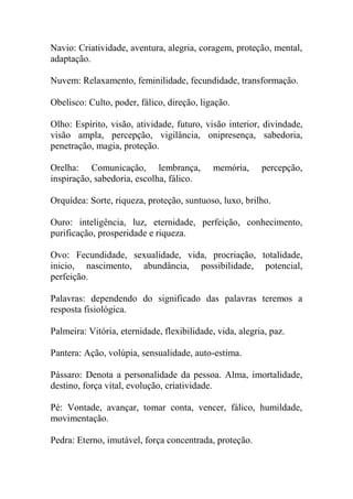 Navio: Criatividade, aventura, alegria, coragem, proteção, mental,
adaptação.
Nuvem: Relaxamento, feminilidade, fecundidade, transformação.
Obelisco: Culto, poder, fálico, direção, ligação.
Olho: Espírito, visão, atividade, futuro, visão interior, divindade,
visão ampla, percepção, vigilância, onipresença, sabedoria,
penetração, magia, proteção.
Orelha: Comunicação, lembrança, memória, percepção,
inspiração, sabedoria, escolha, fálico.
Orquídea: Sorte, riqueza, proteção, suntuoso, luxo, brilho.
Ouro: inteligência, luz, eternidade, perfeição, conhecimento,
purificação, prosperidade e riqueza.
Ovo: Fecundidade, sexualidade, vida, procriação, totalidade,
inicio, nascimento, abundância, possibilidade, potencial,
perfeição.
Palavras: dependendo do significado das palavras teremos a
resposta fisiológica.
Palmeira: Vitória, eternidade, flexibilidade, vida, alegria, paz.
Pantera: Ação, volúpia, sensualidade, auto-estima.
Pássaro: Denota a personalidade da pessoa. Alma, imortalidade,
destino, força vital, evolução, criatividade.
Pé: Vontade, avançar, tomar conta, vencer, fálico, humildade,
movimentação.
Pedra: Eterno, imutável, força concentrada, proteção.
 