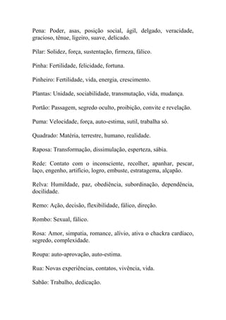Pena: Poder, asas, posição social, ágil, delgado, veracidade,
gracioso, tênue, ligeiro, suave, delicado.
Pilar: Solidez, força, sustentação, firmeza, fálico.
Pinha: Fertilidade, felicidade, fortuna.
Pinheiro: Fertilidade, vida, energia, crescimento.
Plantas: Unidade, sociabilidade, transmutação, vida, mudança.
Portão: Passagem, segredo oculto, proibição, convite e revelação.
Puma: Velocidade, força, auto-estima, sutil, trabalha só.
Quadrado: Matéria, terrestre, humano, realidade.
Raposa: Transformação, dissimulação, esperteza, sábia.
Rede: Contato com o inconsciente, recolher, apanhar, pescar,
laço, engenho, artifício, logro, embuste, estratagema, alçapão.
Relva: Humildade, paz, obediência, subordinação, dependência,
docilidade.
Remo: Ação, decisão, flexibilidade, fálico, direção.
Rombo: Sexual, fálico.
Rosa: Amor, simpatia, romance, alívio, ativa o chackra cardíaco,
segredo, complexidade.
Roupa: auto-aprovação, auto-estima.
Rua: Novas experiências, contatos, vivência, vida.
Sabão: Trabalho, dedicação.
 