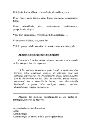 Unicórnio: Poder, fálico, transparência, sinceridade, cura.
Urso: Poder, ação inconsciente, força, resistente, determinado,
firme.
Uvas: Abundância, vida, renascimento, conhecimento,
prosperidade, alegria.
Vela: Luz, sexualidade, proteção, pedido, orientação, fé.
Vinho: sociabilidade, raiz, terra, lar.
Vulcão: prosperidade, crescimento, morte e renascimento, ciclo.
Aplicações dos arquétipos nos negócios
Como tudo é in-formação é evidente que esta pode ser usada
de forma específica nos negócios.
Algumas das inúmeras possibilidades de uso destas in-
formações, no setor de negócios:
Aceitação do sucesso dos outros
Ações
Administração
Administração do tempo e definição de prioridades
A Ressonância Harmônica pode transferir conhecimentos
técnicos sobre quaisquer assuntos de interesse para sua
empresa, experiências em determinadas áreas, personalidades
que se destacaram na sua área de atuação, (parte mental,
emocional, ou a consciência inteira), uma determinada
habilidade, o poder sobre qualquer assunto, vontade,
determinação, energia pessoal, etc.
 
