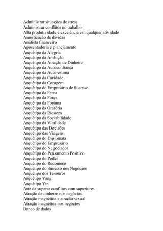 Administrar situações de stress
Administrar conflitos no trabalho
Alta produtividade e excelência em qualquer atividade
Amortização de dívidas
Analista financeiro
Aposentadoria e planejamento
Arquétipo da Alegria
Arquétipo da Ambição
Arquétipo da Atração de Dinheiro
Arquétipo da Autoconfiança
Arquétipo da Auto-estima
Arquétipo da Caridade
Arquétipo da Coragem
Arquétipo do Empresário de Sucesso
Arquétipo da Fama
Arquétipo da Força
Arquétipo da Fortuna
Arquétipo da Oratória
Arquétipo da Riqueza
Arquétipo da Sociabilidade
Arquétipo da Vitalidade
Arquétipo das Decisões
Arquétipo das Viagens
Arquétipo do Diplomata
Arquétipo do Empresário
Arquétipo do Negociador
Arquétipo do Pensamento Positivo
Arquétipo do Poder
Arquétipo do Recomeço
Arquétipo do Sucesso nos Negócios
Arquétipo dos Tesouros
Arquétipo Yang
Arquétipo Yin
Arte de superar conflitos com superiores
Atração de dinheiro nos negócios
Atração magnética e atração sexual
Atração magnética nos negócios
Banco de dados
 