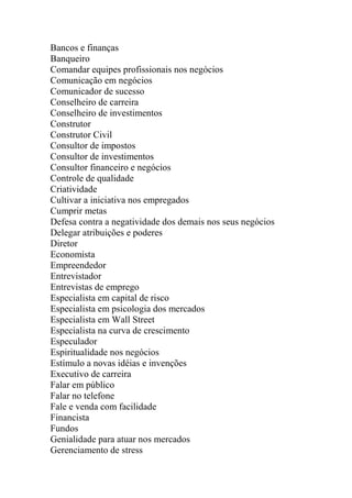 Bancos e finanças
Banqueiro
Comandar equipes profissionais nos negócios
Comunicação em negócios
Comunicador de sucesso
Conselheiro de carreira
Conselheiro de investimentos
Construtor
Construtor Civil
Consultor de impostos
Consultor de investimentos
Consultor financeiro e negócios
Controle de qualidade
Criatividade
Cultivar a iniciativa nos empregados
Cumprir metas
Defesa contra a negatividade dos demais nos seus negócios
Delegar atribuições e poderes
Diretor
Economista
Empreendedor
Entrevistador
Entrevistas de emprego
Especialista em capital de risco
Especialista em psicologia dos mercados
Especialista em Wall Street
Especialista na curva de crescimento
Especulador
Espiritualidade nos negócios
Estímulo a novas idéias e invenções
Executivo de carreira
Falar em público
Falar no telefone
Fale e venda com facilidade
Financista
Fundos
Genialidade para atuar nos mercados
Gerenciamento de stress
 